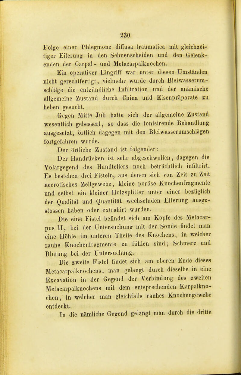 Folge einer Phlegmone diffusa traumatica mit gleichzei- tiger Eiterung in den Sehnenscheiden und den Gelenk- enden der Carpal- und Metacarpalknochen. Ein operativer Eingriff war unter diesen Umständen nicht gerechtfertigt, vielmehr wurde durch Bleiwasserum- schlüge die entzündliche Infiltration und der anämische allgemeine Zustand durch China und Eisenpräparate zu Leben gesucht. Gegen Mitte Juli hatte sich der allgemeine Zustand wesentlich gebessert, so dass die tonisirende Behandlung ausgesetzt, örtlich dagegen mit den Bleiwasserumschlägen fortgefahren wurde. Der örtliche Zustand ist folgender: Der Handrücken ist sehr abgeschwollen, dagegen die Volargegend des Handtellers noch beträchtlich infiltrirt. Es bestehen drei Fisteln, aus denen sich von Zeit zu Zeit necrolisches Zellgewebe, kleine poröse Knochenfragmente und selbst ein kleiner Holzsplitter unter einer bezüglich der Qualität und Quantität wechselnden Eiterung ausge- stossen haben oder exlrahirt wurden. Die eine Fistel befindet sich am Kopfe des Metacar- pus II, bei der Untersuchung mit der Sonde findet man eine Höhle im unteren Theile des Knochens, in welcher rauhe Knochenfragmente zu fühlen sind; Schmerz und Blutung bei der Untersuchung. Die zweite Fistel findet sich am oberen Ende dieses Metacarpalknochens, man gelangt durch dieselbe in eine Excavation in der Gegend der Verbindung des zweiten Metacarpalknochens mit dem entsprechenden Karpalkno- chen, in welcher man gleichfalls rauhes Knochengewebe entdeckt. In die nämliche Gegend gelangt man durch die dritte