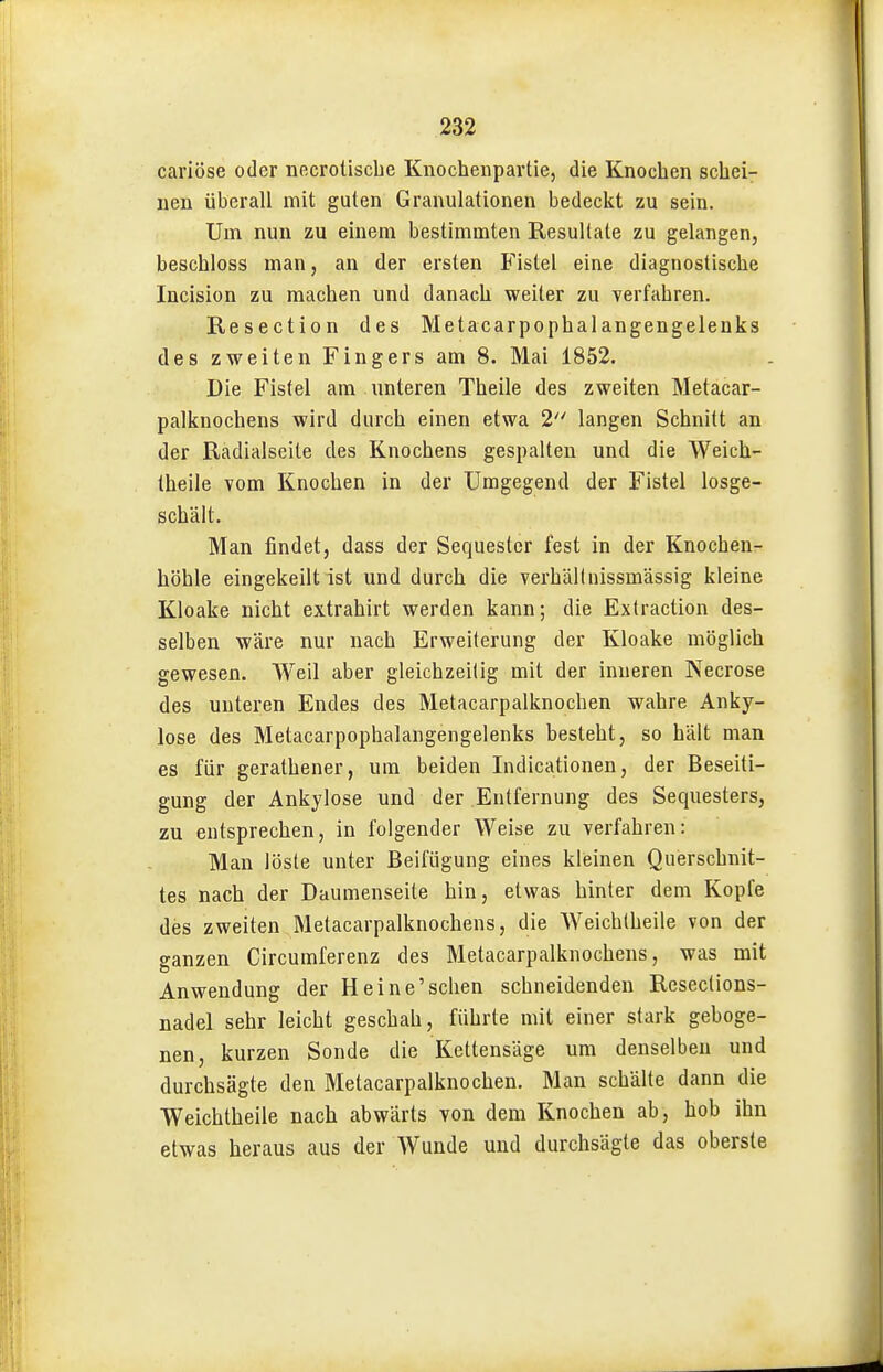 cariöse oder necroüscbe Knocheiipartie, die Knochen schei- nen überall mit guten Granulationen bedeckt zu sein. Um nun zu einem bestimmten Resultate zu gelangen, beschloss man, an der ersten Fistel eine diagnostische Incision zu machen und danach weiter zu verfahren. Resection des Metacarpophalangengelenks des zweiten Fingers am 8. Mai 1852. Die Fistel am unteren Theile des zweiten Metacar- palknochens wird durch einen etwa 2 langen Schnitt an der Radialseite des Knochens gespalten und die Weich- theile vom Knochen in der Umgegend der Fistel losge- schält. Man findet, dass der Sequester fest in der Knochen- höhle eingekeilt ist und durch die verhäUnissmässig kleine Kloake nicht extrahirt werden kann; die Extraction des- selben wäre nur nach Erweiterung der Kloake möglich gewesen. Weil aber gleichzeitig mit der inneren Necrose des unteren Endes des Metacarpalknochen wahre Anky- lose des Metacarpophalangengelenks besteht, so hält man es für gerathener, um beiden Indicationen, der Beseiti- gung der Ankylose und der Entfernung des Sequesters, zu entsprechen, in folgender Weise zu verfahren: Man löste unter Beifügung eines kleinen Querschnit- tes nach der Daumenseite hin, etwas hinler dem Kopfe des zweiten Metacarpalknochens, die AVeichtheile von der ganzen Circumferenz des Metacarpalknochens, was mit Anwendung der Heine'sehen schneidenden Reseclions- nadel sehr leicht geschah, führte mit einer stark geboge- nen, kurzen Sonde die Kettensäge um denselben und durchsägte den Metacarpalknochen. Man schälte dann die Welchtheile nach abwärts von dem Knochen ab, hob ihn etwas heraus aus der Wunde und durchsägte das oberste