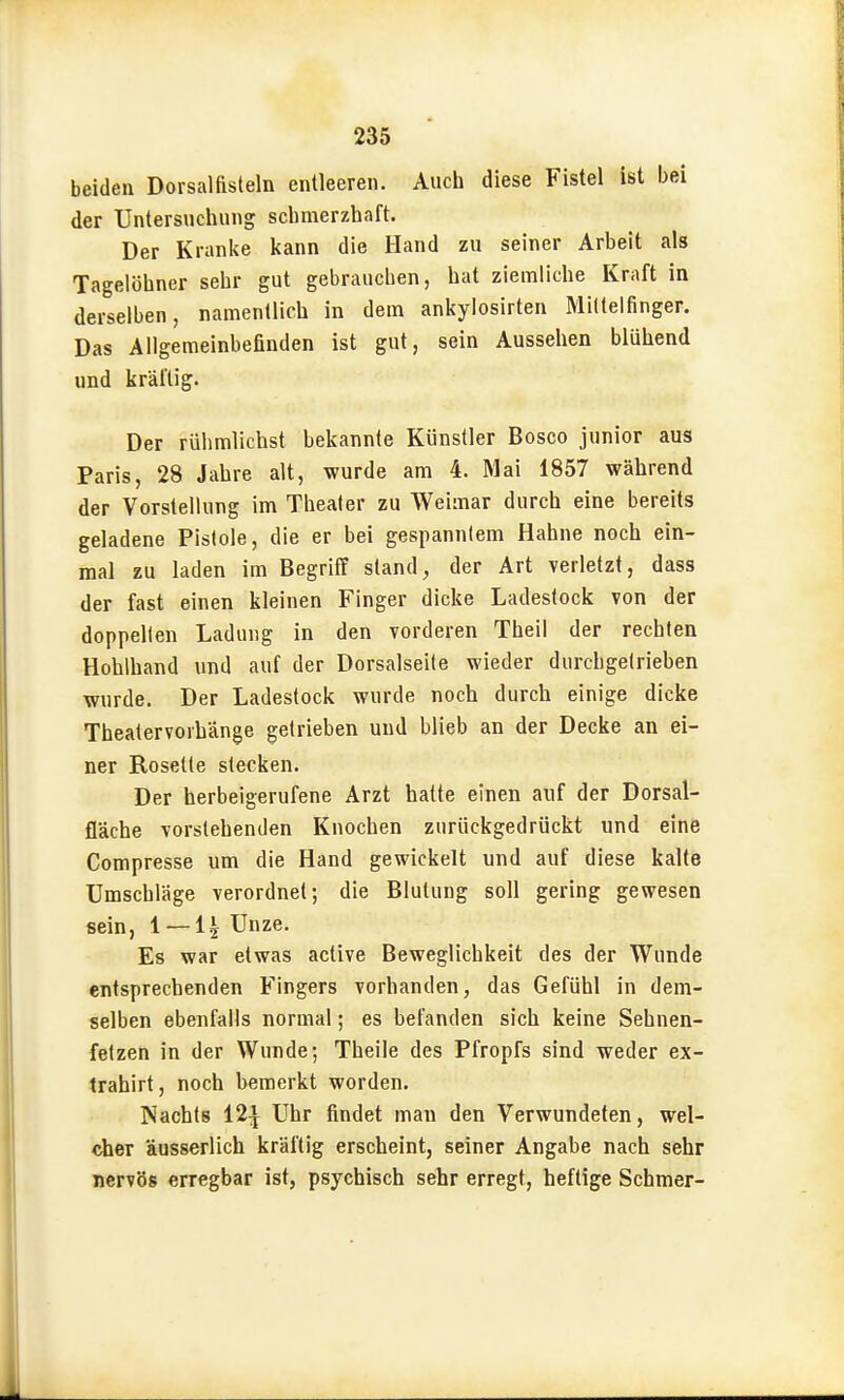 beiden Dorsalfisteln entleeren. Aucii diese Fistel ist bei der Untersuchung schmerzhaft. Der Kranke kann die Hand zu seiner Arbeit als Tagelöhner sehr gut gebrauchen, hat ziemliche Kraft in derselben, namentlich in dem ankylosirten Mittelfinger. Das Allgemeinbefinden ist gut, sein Aussehen blühend und kräftig. Der rühmlichst bekannte Künstler Bosco junior aus Paris, 28 Jahre alt, wurde am 4. Mai 1857 während der Vorstellung im Theater zu Weimar durch eine bereits geladene Pistole, die er bei gespanntem Hahne noch ein- mal zu laden im Begriff stand, der Art verletzt, dass der fast einen kleinen Finger dicke Ladestock von der doppelten Ladung in den vorderen Theil der rechten Hohlhand und auf der Dorsalseile wieder durchgetrieben wurde. Der Ladestock wurde noch durch einige dicke Theatervorhänge getrieben und blieb an der Decke an ei- ner Rosette stecken. Der herbeigerufene Arzt hatte einen auf der Dorsal- fläche vorstehenden Knochen zurückgedrückt und eine Compresse um die Hand gewickelt und auf diese kalte Umschläge verordnet; die Blutung soll gering gewesen sein, 1 —1| Unze. Es war etwas active Beweglichkeit des der Wunde entsprechenden Fingers vorhanden, das Gefühl in dem- selben ebenfalls normal; es befanden sich keine Sehnen- fetzen in der Wunde; Theile des Pfropfs sind weder ex- trahirt, noch bemerkt worden. Nachts 12:^ Uhr findet man den Verwundeten, wel- cher äusserlich kräftig erscheint, seiner Angabe nach sehr nervös erregbar ist, psychisch sehr erregt, heftige Schmer-