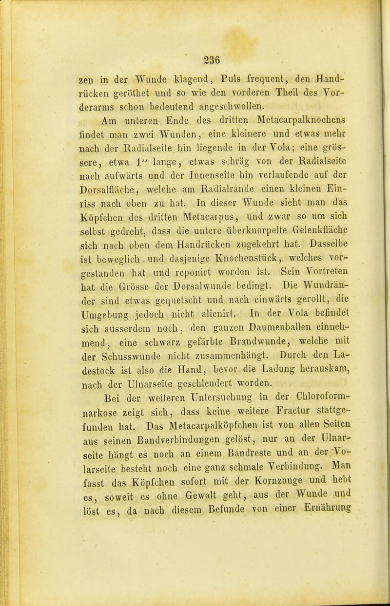 zen in der Wunde klagend, Puls frequent, den Hand- rücken gerölhet und so wie den vorderen Theil des Vor- derarms schon bedeutend angeschwollen. Am unteren Ende des dritten Metacarpalknochens findet man zwei Wunden, eine kleinere und etwas mehr nach der Radialseite hin liegende in der Vola; eine grös- sere, etwa 1 lange, etwas schräg von der Radialseite nach aufwärts und der Innenseite hin verlaufende auf der Dorsalfläohe, welche am Radialrande einen kleinen Ein- riss nach oben zu hat. In dieser Wunde sieht man das Köpfchen des dritten Metacaipus, und zwar so um sich selbst gedreht, dass die untere überknorpelte Gelenkfläche sich nach oben dem Handrücken zugekehrt hat. Dasselbe ist beweglich . und dasjenige Knochenstück, welches vor- gestanden hat und reponirt worden ist. Sein Vortreten hat die Grösse der Dorsalwunde bedingt. Die Wundrän- der sind etwas gequetscht und nach einwärts gerollt, die Umgebung jedoch nicht alienirt. In der Vola befindet sich ausserdem noch, den ganzen Daumenballen einneh- mend, eine schwarz gefärbte Brandwunde, welche mit der Schusswunde nicht zusammenhängt. Durch den La- destock ist also die Hand, bevor die Ladung herauskam, nach der Ulnarseite geschleudert worden. Bei der weiteren Untersuchung in der Chloroform- narkose zeigt sich, dass keine weitere Fractur stattge- funden hat. Das Metacarpalköpfchen ist von allen Seiten aus seinen Bandverbindungen gelöst, nur an der Ulnar- seite hängt es noch an einem Bandreste und an der Vo- larseite besteht noch eine ganz schmale Verbindung. Man fasst das Köpfchen sofort mit der Kornzange und hebt es, soweit es ohne Gewalt geht, aus der Wunde und löst es, da nach diesem Befunde von einer Ernährung