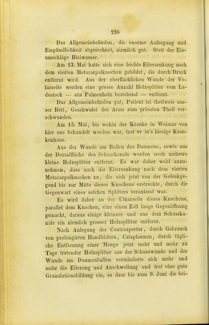 Das Allgemeinbefinden, die enorme Aufregung und Empfindlichkeit abgerechnet, ziemlich gut. Statt der Eis- umschläge Bleiwasser. Am 13. Mai hatte sich eine leichte Eitersenkung nach dem vierten Metacarpalknochen gebildet, die durch Druck entfernt wird. Aus der oberflächlichen Wunde der Vo- larseite werden eine grosse Anzahl Holzsplitter vom La- destock — aus Palmenholz bestehend — entfernt. Das Allgemeinbefinden guf^ Patient ist theilweis aus- ser Bett, Geschwulst des Arms zum grössten Theil ver- schwunden. Am 15. Mai, bis wohin der Kranke in Weimar von hier aus behandelt worden war^ trat er in's hiesige Kran- kenhaus. Aus der Wunde am Ballen des Daumens, sowie aus der Dorsalfläche des Schusskanals werden noch mehrere kleine Holzsplitter enilernt. Es war daher wohl anzu- nehmen, dass auch die Eitersenkung nach dem vierten Metacarpalknochen zu, die sich jetzt von der Gelenkge- gend bis zur Mitte dieses Knochens erstreckte, durch die Gegenwart eines solchen Splitters veranlasst war. Es wird daher an der ülnarseite dieses Knochens, parallel dem Knochen, eine einen Zoll lange Gegenöffnung gemacht, daraus einige kleinere und aus dem Schusska- uale ein ziemlich grosser Holzsplitter entfernt. Nach Anlegung der Contraapertur, durch Gebrauch von prolongirten Handbädern, Cataplasmen, durch tägli- che Entfernung einer Menge jetzt mehr und mehr zu Tage tretender Holzsplitter aus der Schusswunde und der Wunde am Daumenballeu verminderte sich mehr und mehr die Eiterung und Anschwellung und trat eine gute Granulationsbildung ein, so dass bis zum 9. Juni die bei-