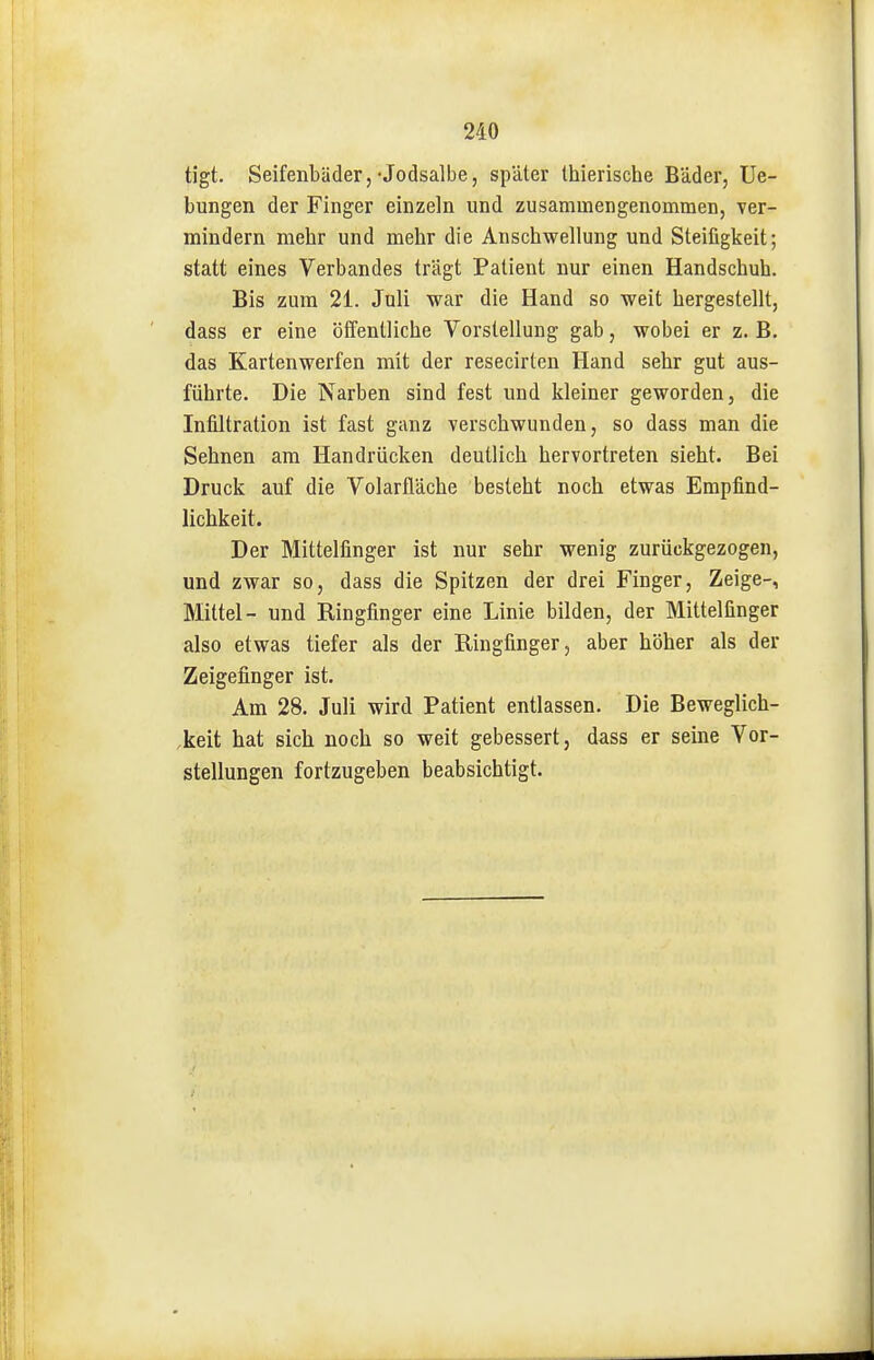tigt. Seifenbäder,• Jodsalbe, später thierische Bäder, Ue- bungen der Finger einzeln und zusammengenommen, ver- mindern mehr und mehr die Anschwellung und Steifigkeit; statt eines Verbandes trägt Patient nur einen Handschuh. Bis zum 21. Juli war die Hand so weit hergestellt, dass er eine öffentliche Vorstellung gab, wobei er z. B. das Kartenwerfen mit der resecirten Hand sehr gut aus- führte. Die Narben sind fest und kleiner geworden, die Infiltration ist fast ganz verschwunden, so dass man die Sehnen am Handrücken deutlich hervortreten sieht. Bei Druck auf die Volarfläche besteht noch etwas Empfind- lichkeit. Der Mittelfinger ist nur sehr wenig zurückgezogen, und zwar so, dass die Spitzen der drei Finger, Zeige-, Mittel- und Ringfinger eine Linie bilden, der Mittelfinger also etwas tiefer als der Ringfinger, aber höher als der Zeigefinger ist. Am 28. Juli wird Patient entlassen. Die Beweglich- keit hat sich noch so weit gebessert, dass er seine Vor- stellungen fortzugeben beabsichtigt.