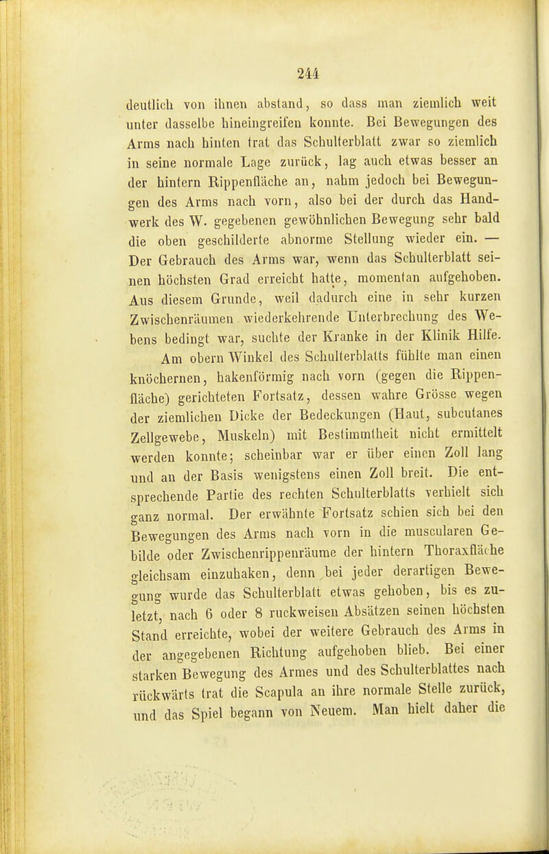 deutlich von ihnen abstand, so dass man ziemlich weit unter dasselbe hineiiigieifen konnte. Bei Bewegungen des Arms nach hinten trat das Schulterblatt zwar so ziemlich in seine normale Lage zurück, lag auch etwas besser an der hintern Rippenflilche an, nahm jedoch bei Bewegun- gen des Arms nach vorn, also bei der durch das Hand- werk des W. gegebenen gewöhnlichen Bewegung sehr bald die oben geschilderte abnorme Stellung wieder ein. — Der Gebrauch des Arms war, wenn das Schulterblatt sei- nen höchsten Grad erreicht hatte, momentan aufgehohen. Aus diesem Grunde, weil dadurch eine in sehr kurzen Zwischenräumen wiederkehrende Unterbrechung des We- bens bedingt war, suchte der Kranke in der Klinik Hilfe. Am obern Winkel des Schulterblatts fühlte man einen knöchernen, hakenförmig nach vorn (gegen die Rippen- üäche) gerichteten Fortsatz, dessen wahre Grösse wegen der ziemlichen Dicke der Bedeckungen (Haut, subcutanes Zellgewebe, Muskeln) mit Bestimmtheit nicht ermittelt werden konnte; scheinbar war er über einen Zoll lang und an der Basis wenigstens einen Zoll breit. Die ent- sprechende Partie des rechten Schulterblatts verhielt sich o-anz normal. Der erwähnte Fortsatz schien sich bei den Bewegungen des Arms nach vorn in die muscularen Ge- bilde oder Zwischenrippenräume der hintern Thoraxfläthe gleichsam einzuhaken, denn.bei jeder derartigen Bewe- gung wurde das Schulterblatt etwas gehoben, bis es zu- letzt, nach 6 oder 8 ruckweiseu Absätzen seinen höchsten Stand erreichte, wobei der weitere Gebrauch des Arms in der angegebenen Richtung aufgehoben blieb. Bei einer starken Bewegung des Armes und des Schulterblattes nach rückwärts trat die Scapula an ihre normale Stelle zurück, und das Spiel begann von Neuem. Man hielt daher die