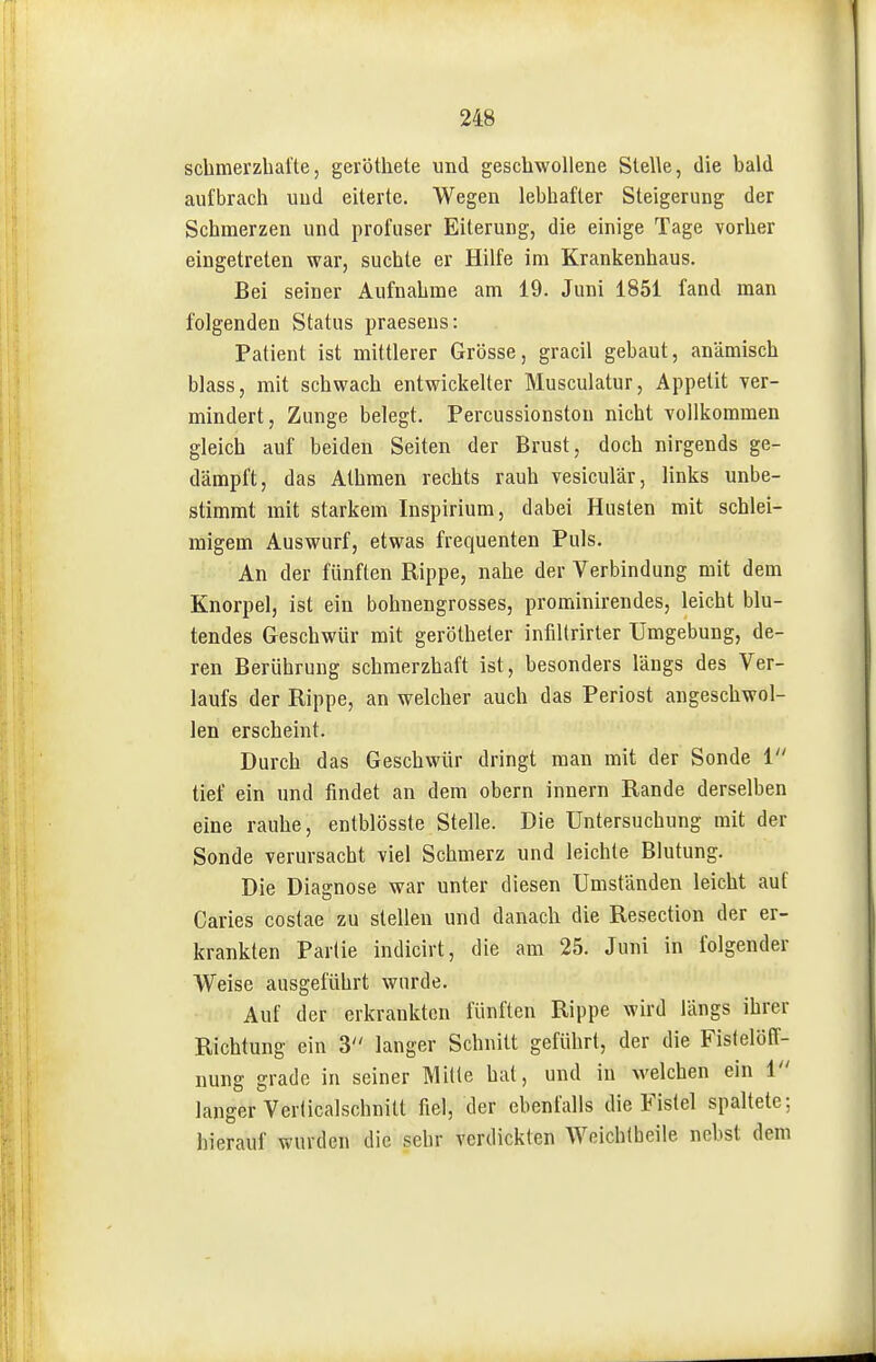 schmei'zhaÜe, geröthete und geschwollene Stelle, die bald aufbrach und eiterte. Wegen lebhafter Steigerung der Schmerzen und profuser Eiterung, die einige Tage vorher eingetreten war, suchte er Hilfe im Krankenhaus. Bei seiner Aufnahrae am 19. Juni 1851 fand man folgenden Status praesens: Patient ist mittlerer Grösse, gracil gebaut, anämisch blass, mit schwach entwickelter Musculatur, Appetit ver- mindert, Zunge belegt. Percussionston nicht vollkommen gleich auf beiden Seiten der Brust, doch nirgends ge- dämpft, das Athmen rechts rauh vesiculär, links unbe- stimmt mit starkem Inspirium, dabei Husten mit schlei- migem Auswurf, etwas frequenten Puls. An der fünften Rippe, nahe der Verbindung mit dem Knorpel, ist ein bohnengrosses, prominirendes, leicht blu- tendes Geschwür mit gerötheter infiltrirter Umgebung, de- ren Berührung schmerzhaft ist, besonders längs des Ver- laufs der Rippe, an welcher auch das Periost angeschwol- len erscheint. Durch das Geschwür dringt man mit der Sonde l tief ein und findet an dem obern innern Rande derselben eine rauhe, entblösste Stelle. Die Untersuchung mit der Sonde verursacht viel Schmerz und leichte Blutung. Die Diagnose war unter diesen Umständen leicht auf Caries costae zu stellen und danach die Resection der er- krankten Partie indicirt, die am 25. Juni in folgender Weise ausgeführt wurde. Auf der erkrankten fünften Rippe wird längs ihrer Richtung ein 3 langer Schnitt geführt, der die FisfelöPf- nung grade in seiner Mille hat, und in welchen ein i langer Verlicalschnitt fiel, der ebenfalls die Fistel spaltete: hierauf wurden die sehr verdickten Weichlbeile nebst dem