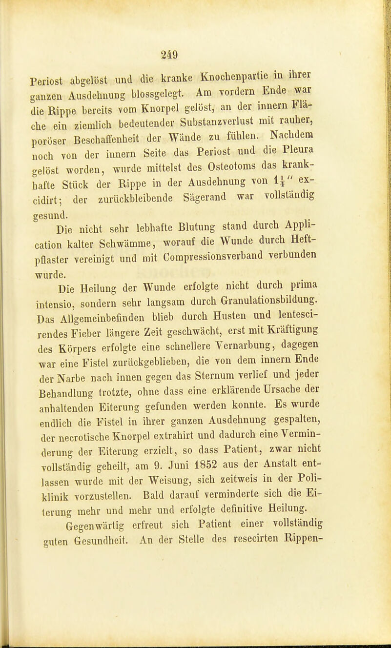 Periost abgelöst und die kranke Knochenpartie in ihrer ganzen Ausdehnung blossgelegt. Am ^ordern Ende war die Rippe bereits vom Knorpel gelöst, an der Innern Fla- che ein ziemlich bedeutender Substanzverlust mit rauher, poröser Beschaffenheit der Wände zu fühlen. Nachdem „och von der Innern Seite das Periost und die Pleura gelöst worden, wurde mittelst des Osteotoms das krank- hafte Stück der Rippe in der Ausdehnung von iy ex- cidirt; der zurückbleibende Sägerand war vollständig gesund. Die nicht sehr lebhafte Blutung stand durch Appli- cation kalter Schwämme, worauf die Wunde durch Heft- pflaster vereinigt und mit Compressionsverband verbunden wurde. Die Heilung der Wunde erfolgte nicht durch prima intensio, sondern sehr langsam durch Granulationsbildung. Das Allgemeinbefinden blieb durch Husten und lentesci- rendes Fieber längere Zeit geschwächt, erst mit Kräftigung des Körpers erfolgte eine schnellere Vernarbung, dagegen -war eine Fistel zurückgeblieben, die von dem innern Ende der Narbe nach innen gegen das Sternum verlief und jeder Behandlung trotzte, ohne dass eine erklärende Ursache der anhaltenden Eiterung gefunden werden konnte. Es wurde endlich die Fistel in ihrer ganzen Ausdehnung gespalten, der necrotische Knorpel extrahirt und dadurch eine Vermin- derung der Eiterung erzielt, so dass Patient, zwar nicht vollständig geheilt, am 9. Juni 1852 aus der Anstalt ent- lassen wurde mit der Weisung, sich zeitweis in der Poli- klinik vorzustellen. Bald darauf verminderte sich die Ei- terung mehr und mehr und erfolgte definitive Heilung. Gegenwärtig erfreut sich Patient einer vollständig guten Gesundheit. An der Stelle des resecirten Rippen-