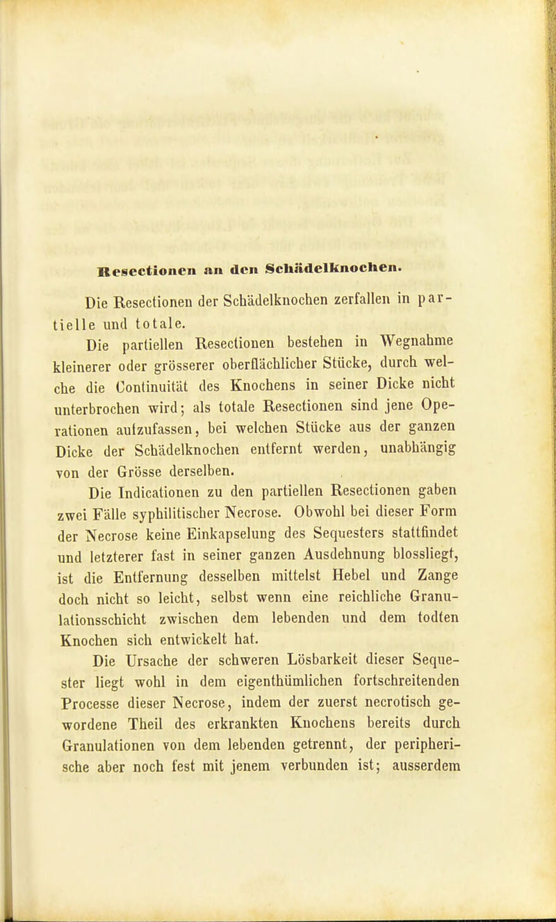 Die Resectionen der Schädelknochen zerfallen in par- tielle und totale. Die partiellen Resectionen bestehen in Wegnahme kleinerer oder grösserer oberflächlicher Stücke, durch wel- che die Continuität des Knochens in seiner Dicke nicht unterbrochen wird; als totale Resectionen sind jene Ope- rationen aufzufassen, bei welchen Stücke aus der ganzen Dicke der Schädelknochen entfernt werden, unabhängig von der Grösse derselben. Die Indicationen zu den partiellen Resectionen gaben zwei Fälle syphilitischer Necrose. Obwohl bei dieser Form der Necrose keine Einkapselung des Sequesters stattfindet und letzterer fast in seiner ganzen Ausdehnung blossliegt, ist die Entfernung desselben mittelst Hebel und Zange doch nicht so leicht, selbst wenn eine reichliche Granu- lationsschicht zwischen dem lebenden und dem todten Knochen sich entwickelt hat. Die Ursache der schweren Lösbarkeit dieser Seque- ster liegt wohl in dem eigenthümlichen fortschreitenden Processe dieser Necrose, indem der zuerst necrotisch ge- wordene Theil des erkrankten Knochens bereits durch Granulationen von dem lebenden getrennt, der peripheri- sche aber noch fest mit jenem verbunden ist; ausserdem