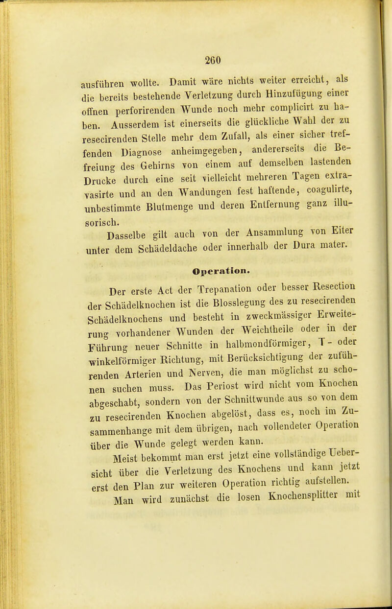 ausführen wollte. Damit wäre nichts weiter erreicht, als die bereits bestehende Verletzung durch Hinzuiügung einer offnen perforirenden Wunde noch mehr complicirt zu ha- ben. Ausserdem ist einerseits die glückliche Wahl der zu resecirenden Stelle mehr dem Zufall, als einer sicher tref- fenden Diagnose anheimgegeben, andererseits die Be- freiung des Gehirns von einem auf demselben lastenden Drucke durch eine seit vielleicht mehreren Tagen extra- vasirte und au den Wandungen fest haftende, coagulirte, unbestimmte Blutmenge und deren Entfernung ganz illu- Dasselbe gilt auch von der Ansammlung von Eiter unter dem Schädeldache oder innerhalb der Dura mater. Operation. Der erste Act der Trepanation oder besser Resection der Schädelknochen ist die Blosslegung des zu resecirenden Schädelknochens und besteht in zweckmässiger Erweite- rung vorhandener Wunden der Weichlheile oder in der Führung neuer Schnitte in halbmondförmiger, T- oder winkelförmiger Richtung, mit Berücksichtigung der zufüh- renden Arterien und Nerven, die man möglichst zu scho- nen suchen muss. Das Periost wird nicht vom Knochen abgeschabt, sondern von der Schnittwunde aus so von dem zu resecirenden Knochen abgelöst, dass es, noch im Zu- sammenhange mit dem übrigen, nach vollendeter Operation über die Wunde gelegt werden kann. Meist bekommt man erst jetzt eine vollständige Ueber- sicht über die Verletzung des Knochens und kann jetzt erst den Plan zur weiteren Operation richtig aufstellen. Man wird zunächst die losen Knochensplitter mit