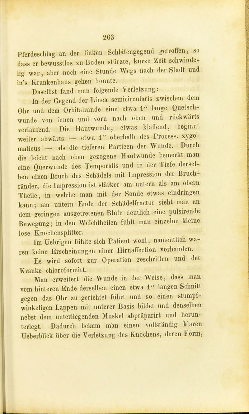 Pferdeschlag an der linken Scbläfengegend getroffen, so dass er bewusstlos zu Boden stürzte, kurze Zeit schwinde- lig war, aber noch eine Stunde Wegs nach der Stadt und in's Krankenhaus gehen konnte. Daselbst fand man folgende Verletzung: In der Gegend der Linea semicircularis zwischen dem Ohr und dem Orbitalrande eine etwa i lange Quetsch- wunde von innen und vorn nach oben und rückwärts verlaufend. Die Hautwunde, etwas klaffend, beginnt weiter abwärts — etwa i oberhalb des Process. zygo- maticus — als die tieferen Partieen der Wunde. Durch die leicht nach oben gezogene Hautwunde bemerkt man eine Querwunde des Temporaiis und in der Tiefe dersel- ben einen Bruch des Schädels mit Impression der Bruch- ränder, die Impression ist stärker am untern als am obern Theile, in welche man mit der Sonde etwas eindringen kann; am untern Ende der Schädelfractur sieht man an dem geringen ausgetretenen Blute deutlich eine pulsirende Bewegung; in den Weichtheilen fühlt man einzelne kleine lose Knochensplitter. Im Uebrigen fühlte sich Patient wohl, namentlich wa- ren keine Erscheinungen einer Hirnaffection vorhanden. Es wird sofort zur Operation geschritten und der Kranke chloroformirt. Man erweitert die Wunde in der Weise, dass man vom hinteren Ende derselben einen etwa 1 langen Schnitt gegen das Ohr zu gerichtet führt und so. einen stumpf- winkeligen Lappen mit unterer Basis bildet und denselben nebst dem unterliegenden Muskel abpräparirt und herun- terlegt. Dadurch bekam man einen vollständig klaren Ueberblick über die Verletzung des Knochens, deren Form,