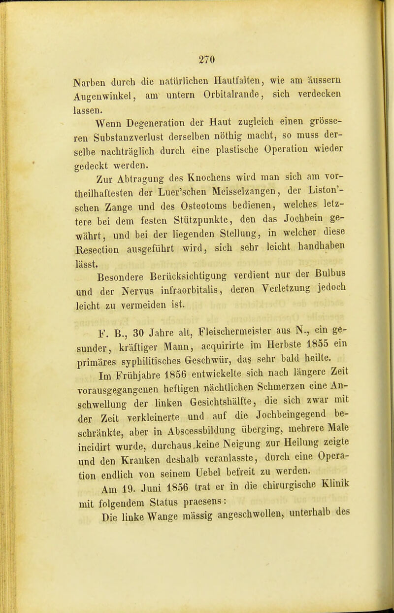 Narben durch die natürlichen Hautfalten, wie am äussern Augenwinkel, am untern Orbitalrande, sich verdecken lassen. Wenn Degeneration der Haut zugleich einen grösse- ren Substanzverlust derselben nöthig macht, so muss der- selbe nachträglich durch eine plastische Operation wieder gedeckt werden. Zur Abtragung des Knochens wird man sich am vor- theilhaftesten der Luer'schen Meisselzangen, der Liston'- schen Zange und des Osteotoms bedienen, welches letz- tere bei dem festen Stützpunkte, den das Jochbein ge- währt, und bei der liegenden Stellung, in welcher diese Resection ausgeführt wird, sich sehr leicht handhaben lässt. Besondere Berücksichtigung verdient nur der Bulbus und der Nervus infraorbitalis, deren Verletzung jedoch leicht zu vermeiden ist. F. B., 30 Jahre alt, Fleischermeisler aus N., ein ge- sunder, kräftiger Mann, acquirirte im Herbste 1855 ein primäres syphilitisches Geschwür, das sehr bald heilte. Im Frühjahre 1856 entwickelte sich nach längere Zeit vorausgegangenen heftigen nächtlichen Schmerzen eine An- schwellung der linken Gesichtshälfte, die sich zwar mit der Zeit verkleinerte und auf die Jochbeingegend be- schränkte, aber in Abscessbildung überging, mehrere Male incidirt wurde, durchaus, keine Neigung zur Heilung zeigte und den Kranken deshalb veranlasste, durch eine Opera- tion endlich von seinem Uebel befreit zu werden. Am 19. Juni 1856 trat er in die chirurgische Klinik mit folgendem Status praesens: Die linke Wange massig angeschwollen, unterhalb des