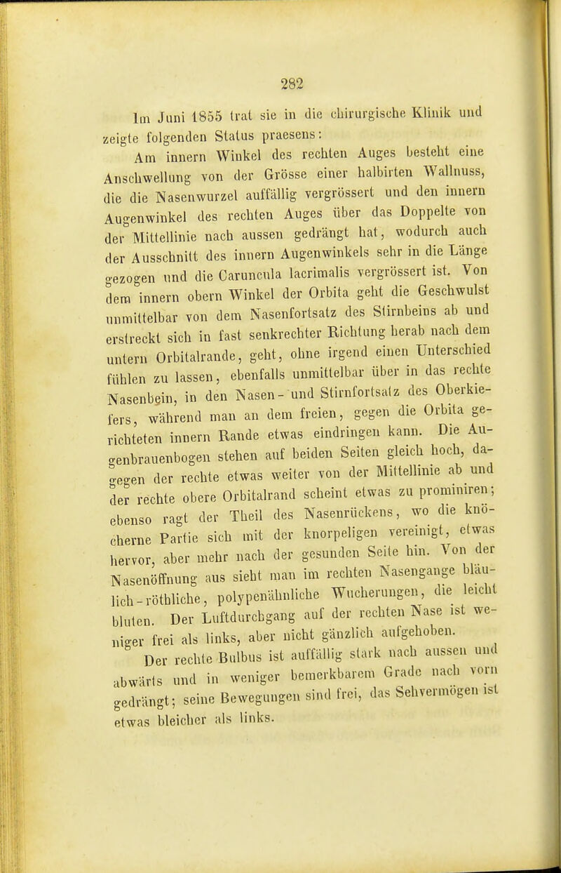 Im Juni 1855 trat sie in die chirurgische Klinik und zeigte folgenden Status praesens: Am Innern Winkel des rechten Auges besteht eine Anschwellung von der Grösse einer halbirten Wallnuss, die die Nasenwurzel auffällig vergrössert und den Innern Augenwinkel des rechten Auges über das Doppelte von der Mittellinie nach aussen gedrängt hat, wodurch auch der Ausschnitt des innern Augenwinkels sehr in die Länge gezogen und die Caruncula lacrimalis vergrössert ist. Von dem innern obern Winkel der Orbita geht die Geschwulst unmittelbar von dem Nasenfortsatz des Stirnbeins ab und erstreckt sich in fast senkrechter Richtung herab nach dem untern Orbitalrande, geht, ohne irgend einen Unterschied fühlen zu lassen, ebenfalls unmittelbar über in das rechte Nasenbein, in den Nasen- und Stirnfortsatz des Oberkie- fers, während man an dem freien, gegen die Orbita ge- richteten innern Rande etwas eindringen kann. Die Au- genbrauenbogen stehen auf beiden Seiten gleich hoch, da- gegen der rechte etwas weiter von der Mittellinie ab und der rechte obere Orbitalrand scheint etwas zu proraimren; ebenso ragt der Theil des Nasenrückens, wo die knö- cherne Partie sich mit der knorpeligen vereinigt, etwas hervor, aber mehr nach der gesunden Seite hin. Von der Nasenöffnung aus sieht man im rechten Nasengange blau- lich-röthliche, polypenähnliche Wucherungen, die leicht bluten. Der Luftdurcbgang auf der rechten Nase ist we- mm- frei als links, aber nicht gänzlich aufgehoben. Der rechte Bulbus ist auffällig stark nach aussen und abwärts und in weniger bemerkbarem Grade nach vorn gedrängt; seine Bewegungen sind frei, das Sehvermögen ist etwas bleicher als links.