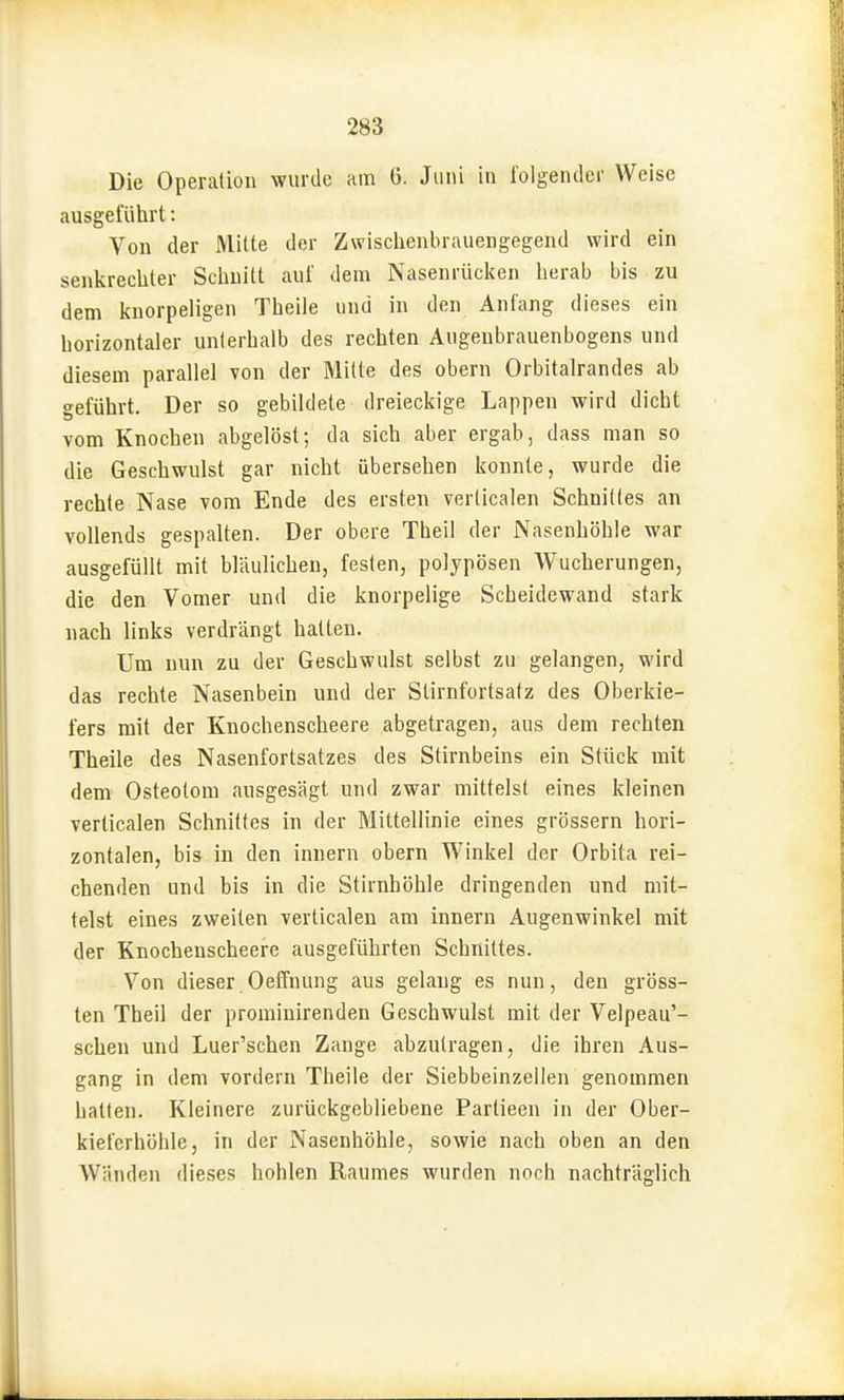 Die Operation wurde am 6. Juni in folgender Weise ausgeführt: Von der Mitte der Zwisclienbrauengegend wird ein senkrecliter Scliuitt auf dem Nasenrücken herab bis zu dem knorpeligen Theile und in den Anfang dieses ein horizontaler unterhalb des rechten Augenbrauenbogens und diesem parallel von der Mitte des obern Orbitalrandes ab geführt. Der so gebildete dreieckige Lappen wird dicht vom Knochen abgelöst; da sich aber ergab, dass man so die Geschwulst gar nicht übersehen konnte, wurde die rechte Nase vom Ende des ersten verlicalen Schnittes an vollends gespalten. Der obere Theil der Nasenhöhle war ausgefüllt mit bläulichen, festen, polypösen Wucherungen, die den Vomer und die knorpelige Scheidewand stark nach links verdrängt hatten. Um nun zu der Geschwulst selbst zu gelangen, wird das rechte Nasenbein und der Slirnfortsatz des Oberkie- fers mit der Knochenscheere abgetragen, aus dem rechten Theile des Nasenfortsatzes des Stirnbeins ein Stück mit dem Osteotom ausgesägt und zwar mittelst eines kleinen verticalen Schnittes in der Mittellinie eines grössern hori- zontalen, bis in den innern obern Winkel der Orbita rei- chenden und bis in die Stirnhöhle dringenden und mit- telst eines zweiten verticalen am innern Augenwinkel mit der Knochenscheere ausgeführten Schnittes. Von dieser Oeffnung aus gelang es nun, den gröss- ten Theil der prominirenden Geschwulst mit der Velpeau'- schen und Luer'schen Zange abzutragen, die ihren Aus- gang in dem vordem Theile der Siebbeinzellen genommen hatten. Kleinere zurückgebliebene Partieen in der Ober- kieferhöhle, in der Nasenhöhle, sowie nach oben an den Wänden dieses hohlen Raumes wurden noch nachträglich