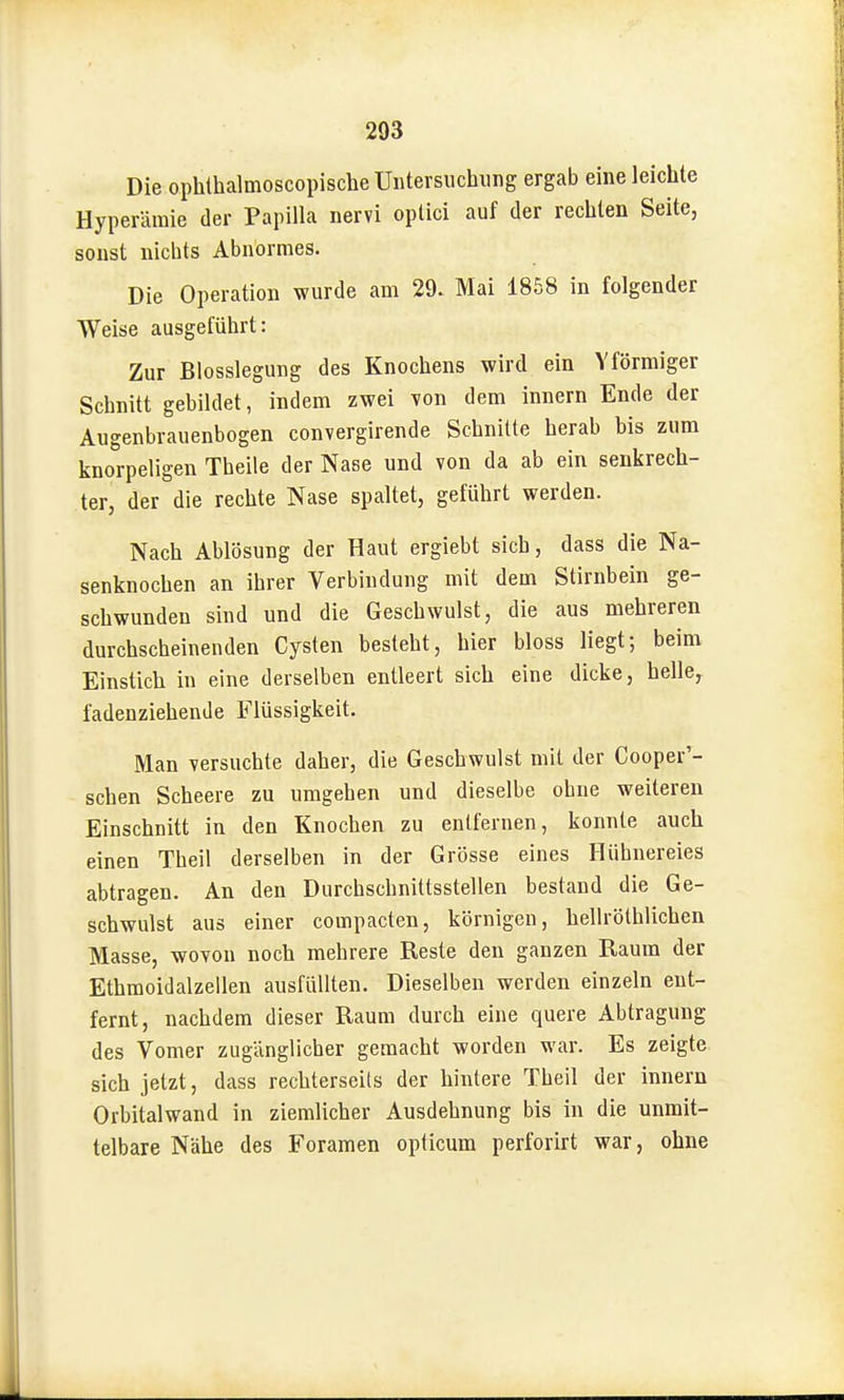 Die ophthalmoscopische Untersuchung ergab eine leichte Hyperämie der Papilla nervi optici auf der rechten Seite, sonst nichts Abnormes. Die Operation wurde am 29. Mai 1858 in folgender Weise ausgeführt: Zur Blosslegung des Knochens wird ein Yförmiger Schnitt gebildet, indem zwei von dem innern Ende der Augenbrauenbogen convergirende Schnitte herab bis zum knorpeligen Theile der Nase und von da ab ein senkrech- ter, der die rechte Nase spaltet, geführt werden. Nach Ablösung der Haut ergiebt sich, dass die Na- senknochen an ihrer Verbindung mit dem Stirnbein ge- schwunden sind und die Geschwulst, die aus mehreren durchscheinenden Cysten besteht, hier bloss liegt; beim Einstich in eine derselben entleert sich eine dicke, helle, fadenziehende Flüssigkeit. Man versuchte daher, die Geschwulst mit der Cooper'- schen Scheere zu umgehen und dieselbe ohne weiteren Einschnitt in den Knochen zu entfernen, konnte auch einen Theil derselben in der Grösse eines Hühnereies abtragen. An den Durchschnittsstellen bestand die Ge- schwulst aus einer compacten, körnigen, hellrölhlichen Masse, wovon noch mehrere Reste den ganzen Raum der Ethmoidalzellen ausfüllten. Dieselben werden einzeln ent- fernt, nachdem dieser Raum durch eine quere Abtragung des Vomer zugänglicher gemacht worden war. Es zeigte sich jetzt, dass rechterseils der hintere Theil der innern Orbitalwand in ziemlicher Ausdehnung bis in die unmit- telbare Nähe des Foramen opticum perforirt war, ohne