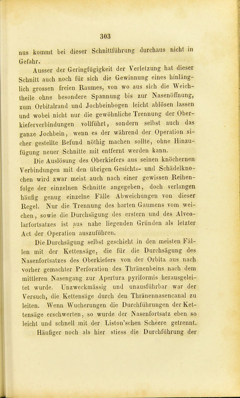 nus kommt bei dieser Schnitlfühvung durchaus nicht in Gefahr. Ausser der Geringfügigkeit der Verletzung hat dieser Schnitt auch noch für sich die Gewinnung eines hinläng- lich grossen freien Raumes, von wo aus sich die Weich- theile ohne besondere Spannung bis zur Nasenöffnung, zum Orbitalrand und Jochbeinbogen leicht ablösen lassen und wobei nicht nur die gewöhnliche Trennung der Ober- kieferverbindungen vollführt, sondern selbst auch das ganze Jochbein, wenn es der während der Operation si- cher gestellte Befund nölhig machen sollte, ohne Hinzu- fügung neuer Schnitte mit entfernt werden kann. Die Auslösung des Oberkiefers aus seinen knöchernen Verbindungen mit den übrigen Gesichts- und Schädelkno- chen wird zwar meist auch nach einer gewissen Reihen- folge der einzelnen Schnitte angegeben, doch verlangen häufig genug einzelne Fälle Abweichungen von dieser Regel. Nur die Trennung des harten Gaumens vom wei- chen , sowie die Durchsägung des erstem und des Alveo- larfortsatzes ist aus nahe liegenden Gründen als letzter Act der Operation auszuführen. Die Durchsägung selbst geschieht in den meisten Fäl- len mit der Kettensäge, die für die Durchsägung des Nasenfortsatzes des Oberkiefers von der Orbita aus nach vorher gemachter Perforation des Thränenbeins nach dem mittleren Nasengang zur Apertura pyriformis herausgelei- tet wurde. Unzweckmässig und unausführbar war der Versuch, die Kettensäge durch den Thränennasencanal zu leiten. Wenn Wucherungen die Durchführungen der Ket- tensäge erschwerten, so wurde der Nasenfortsatz eben so leicht und schnell mit der Liston'schen Scheere getrennt. Häufiger noch als hier stiess die Durchführung der