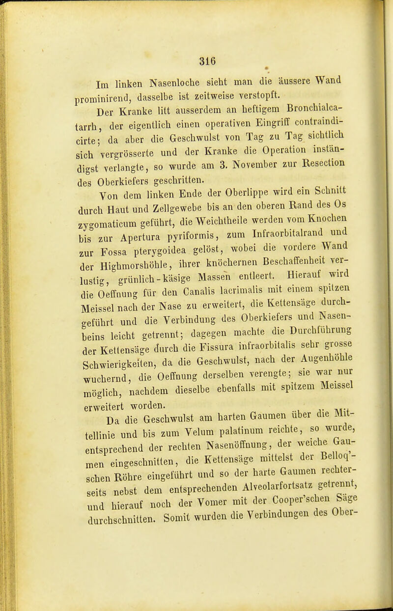 Im linken Nasenloche sieht man die äussere Wand prominirend, dasselbe ist zeitweise verstopft. Der Kranke litt ausserdem an heftigem Bronchialca- tarrh, der eigentlich einen operativen Eingriff contraindi- cirte; da aber die Geschwulst von Tag zu Tag sichtlich sich vergrösserte und der Kranke die Operation instän- digst verlangte, so wurde am 3. November zur Resection des Oberkiefers geschritten. Von dem linken Ende der Oberlippe wird ein Schnitt durch Haut und Zellgewebe bis an den oberen Rand des Os zygomaticum geführt, die Weichtheile werden vom Knochen bis zur Apertura pyriformis, zum Infraorbitalrand und zur Fossa pterygoidea gelöst, wobei die vordere Wand der Highmorshöhle, ihrer knöchernen Beschaffenheit ver- lustig, grünlich-käsige Massen entleert. Hierauf wird die Oeffnung für den Canalis lacrimalis mit einem spitzen Meissel nach der Nase zu erweitert, die Kettensäge durch- geführt und die Verbindung des Oberkiefers und Nasen- beins leicht getrennt; dagegen machte die Durchführung der Ketlensäge durch die Fissura infraorbilalis sehr grosse Schwierigkeiten, da die Geschwulst, nach der Augenhöhle wuchernd, die Oeffnung derselben verengte; sie war nur möglich, nachdem dieselbe ebenfalls mit spitzem Meissel erweitert worden. Da die Geschwulst am harten Gaumen über die Mit- tellinie und bis zum Velum palatinura reichte, so wurde, entsprechend der rechten Nasenöffnung, der weiche Gau- men eingeschnitten, die Kettensäge mittelst der Belloq- schen Röhre eingeführt und so der harte Gaumen rechter- seits nebst dem entsprechenden Alveolarfortsatz getrennt, und hierauf noch der Vomer mit der Cooper sehen Sage durchschnitten. Somit wurden die Verbindungen des Ober-