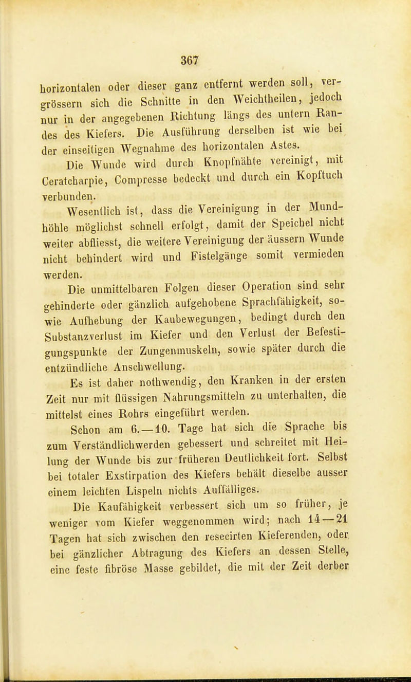 horizontalen oder dieser ganz entfernt werden soll, ver- grössern sich die Schnitte in den Weichtheilen, jedoch nur in der angegebenen Richtung längs des untern Ran- des des Kiefers. Die Ausführung derselben ist wie bei der einseiligen Wegnahme des horizontalen Astes. Die Wunde wird durch Knopfnahte vereinigt, mit Ceratcharpie, Compresse bedeckt und durch ein Kopftuch verbunden. Wesentlich ist, dass die Vereinigung in der Mund- höhle möglichst schnell erfolgt, damit der Speichel nicht weiter abfliesst, die weitere Vereinigung der äussern Wunde nicht behindert wird und Fistelgänge somit vermieden werden. Die unmittelbaren Folgen dieser Operation sind sehr gehinderte oder gänzlich aufgehobene Sprachfähigkeit, so- wie Aufhebung der Kaubewegungen, bedingt durch den Substanzverlust im Kiefer und den Verlust der ßefesti- gungspunkte der Zungenmuskeln, sowie später durch die entzündliche Anschwellung. Es ist daher nothwendig, den Kranken in der ersten Zeit nur mit flüssigen Nahrungsmitteln zu unterhalten, die mittelst eines Rohrs eingeführt werden. Schon am 6. —10. Tage hat sich die Sprache bis zum Verständlichwerden gebessert und schreitet mit Hei- lung der Wunde bis zur früheren Deutlichkeit fort. Selbst bei totaler Exstirpation des Kiefers behält dieselbe ausser einem leichten Lispeln nichts Auffälliges. Die Kaufähigkeit verbessert sich um so früher, je weniger vom Kiefer weggenommen wird; nach 14 — 21 Tagen hat sich zwischen den resecirlen Kieferenden, oder bei gänzlicher Abtragung des Kiefers an dessen Stelle, eine feste fibröse Masse gebildet, die mit der Zeit derber