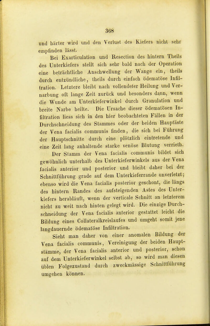 und hävter wird und den Verlust des Kiefers nicht sehr empfinden lasst. Bei Exarticulation und Resection des hintern Theils des Unterkiefers stellt sich sehr bald nach der Operation eine beträchtliche Anschwellung der Wange ein, theils durch entzündliche, theils durch einfach ödeniatöse Infil- tration. Letztere bleibt nach vollendeter Heilung und Ver- narbung oft lange Zeit zurück und besonders dann, wenn die Wunde am ünterkieferwinkel durch Granulation und breite Narbe heilte. Die Ursache dieser ödematösen In- filtration liess sich in den hier beobachteten Fällen in der Durchschneidung des Stammes oder der beiden Hauptäste der Vena facialis communis finden, die sich bei Führung der Hauptschnitte durch eine plötzlich eintretende und eine Zeit lang anhaltende starke venöse Blutung verrieth. Der Stamm der Vena facialis communis bildet sich gewöhnlich unterhalb des Unterkieferwinkels aus der Vena facialis anterior und posterior und bleibt daher bei der Schnittführung grade auf dem Unterkieferrande unverletzt; ebenso wird die Vena facialis posterior geschont, die längs des hintern Randes des aufsteigenden Astes des Unter- kiefers herabläuft, wenn der verticale Schnitt an letzterem nicht zu weit nach hinten gelegt wird. Die einzige Durch- schneidung der Vena facialis anterior gestattet leicht die Bildung eines Collateralkreislaufes und umgeht somit jene langdauernde ödematöse Infiltration. Sieht man daher von einer anomalen Bildung der Vena facialis communis, Vereinigung der beiden Haupt- stämme, der Vena facialis anterior und posterior, schon auf dem Unterkieferwinkel selbst ab, so wird man diesen üblen Folgezustand durch zweckmässige Schnittführung umgehen können.