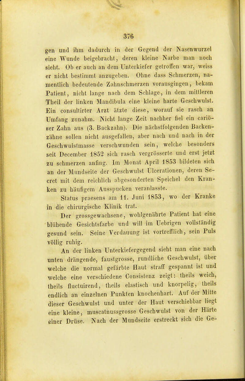 gen und ihm dadurch in der Gegend der Nasenwurzel eine Wunde beigebracht, deren kleine Narbe man noch sieht. Ob er auch an dem Unterkiefer getroffen war, weiss er nicht bestimmt anzugeben. Ohne dass Schmerzen, na- mentlich bedeutende Zahnschmerzen vorausgingen, bekam Patient, nicht lange nach dem Schlage, in dem mittleren Theil der linken Mandibula eine kleine harte Geschwulst. Ein consultirter Arzt ätzte diese, worauf sie rasch an Umfang zunahm. Nicht lange Zeit nachher fiel ein cariö- 8er Zahn aus (3. Backzahn). Die nächstfolgenden Backen- zähne sollen nicht ausgefallen, aber nach und nach in der Geschwulslmasse verschwunden sein, welche besonders seit December 1852 sich rasch vergrösserte und erst jetzt zu schmerzen anfing. Im Monat April 1853 bildeten sich an der Mundseite der Geschwulst Ulcerationen, deren Se- cret mit dem reichlich abgesonderten Speichel den Kran- ken zu häufigem Ausspucken veranlasste. Status praesens am 11. Juni 1853, wo der Kranke in die chirurgische Klinik trat. Der grossgewachsene, wohlgenährte Patient hat eine blühende Gesichtsfarbe und will im Uebrigen vollständig gesund sein. Seine Verdauung ist vortrefflich, sein Puls völlig ruhig. An der linken Unterkiefergegend sieht man eine nach unten drängende, faustgrosse, rundliche Geschwulst, über welche die normal gefärbte Haut straff gespannt ist und welche eine verschiedene Gonsislenz zeigt: theils weich, theils fluctuirend, theils elastisch und knorpelig, theils endlich an einzelnen Punkten knochenhart. Auf der Mitte dieser Geschwulst und unter der Haut verschiebbar liegt eine kleine, muscatnussgrosse Geschwulst von der Härte einer Drüse. Nach der Mundseite erstreckt sich die Ge-