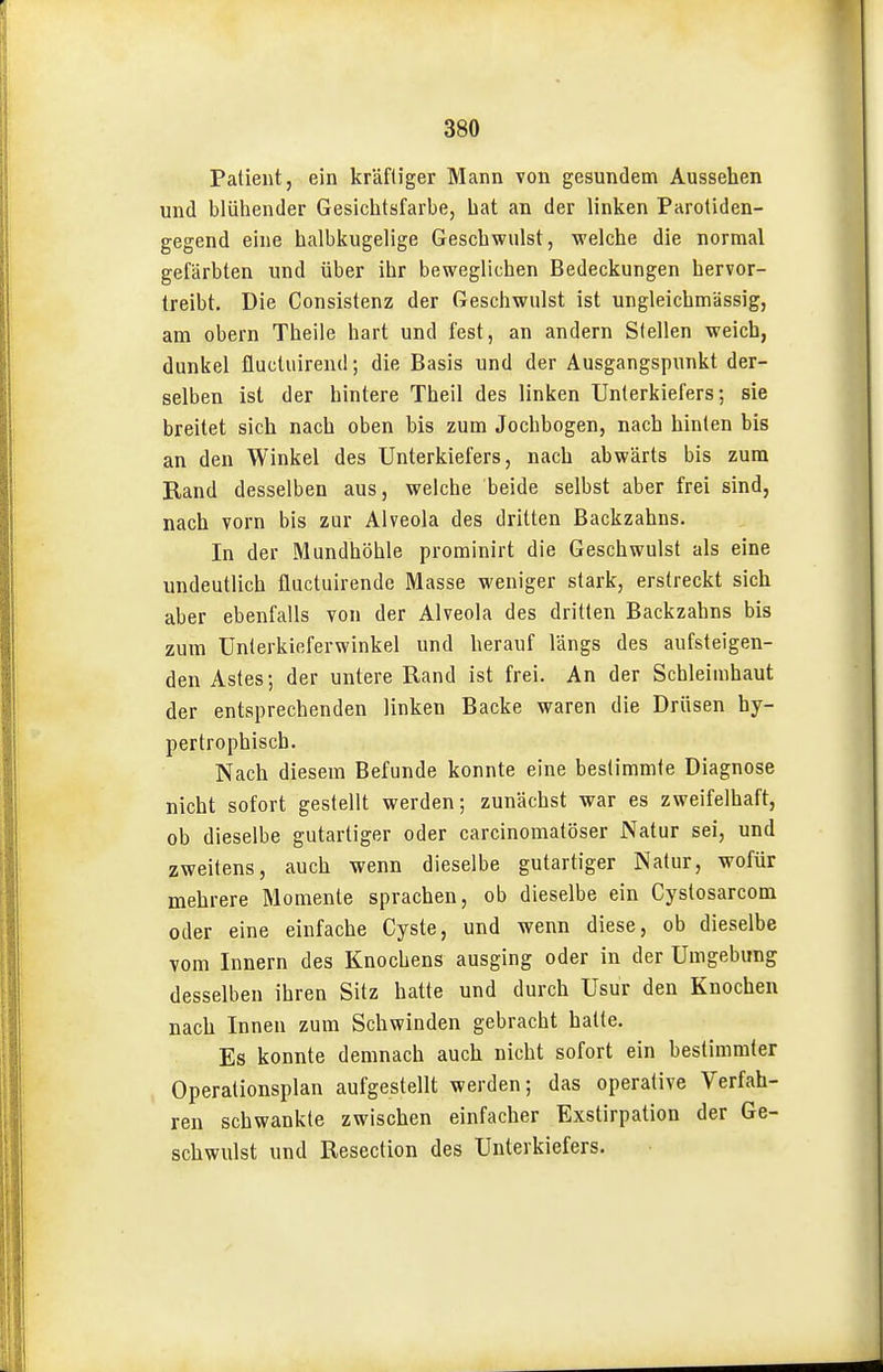 Patient, ein kräftiger Mann von gesundem Aussehen und blühender Gesichtsfarbe, hat an der linken Parotiden- gegend eine halbkugelige Geschwulst, welche die normal gefärbten und über ihr beweglichen Bedeckungen hervor- treibt. Die Consistenz der Geschwulst ist ungleichmässig, am obern Theile hart und fest, an andern Stellen weich, dunkel fluctuireud; die Basis und der Ausgangspunkt der- selben ist der hintere Theil des linken Unterkiefers; sie breitet sich nach oben bis zum Jochbogen, nach hinten bis an den Winkel des Unterkiefers, nach abwärts bis zum Rand desselben aus, welche beide selbst aber frei sind, nach vorn bis zur Alveola des dritten Backzahns. In der Mundhöhle prominirt die Geschwulst als eine undeutlich fluctuirende Masse weniger stark, erstreckt sich aber ebenfalls von der Alveola des dritten Backzahns bis zum Unlerkieferwinkel und herauf längs des aufsteigen- den Astes; der untere Rand ist frei. An der Schleimhaut der entsprechenden linken Backe waren die Drüsen hy- pertrophisch. Nach diesem Befunde konnte eine bestimmte Diagnose nicht sofort gestellt werden; zunächst war es zweifelhaft, ob dieselbe gutartiger oder carcinomatöser Natur sei, und zweitens, auch wenn dieselbe gutartiger Natur, wofür mehrere Momente sprachen, ob dieselbe ein Cystosarcom oder eine einfache Cyste, und wenn diese, ob dieselbe vom Innern des Knochens ausging oder in der Umgebung desselben ihren Sitz hatte und durch Usur den Knochen nach Innen zum Schwinden gebracht hatte. Es konnte demnach auch nicht sofort ein bestimmter Operationsplan aufgestellt werden; das operative Verfah- ren schwankte zwischen einfacher Exstirpation der Ge- schwulst und Resection des Unterkiefers.