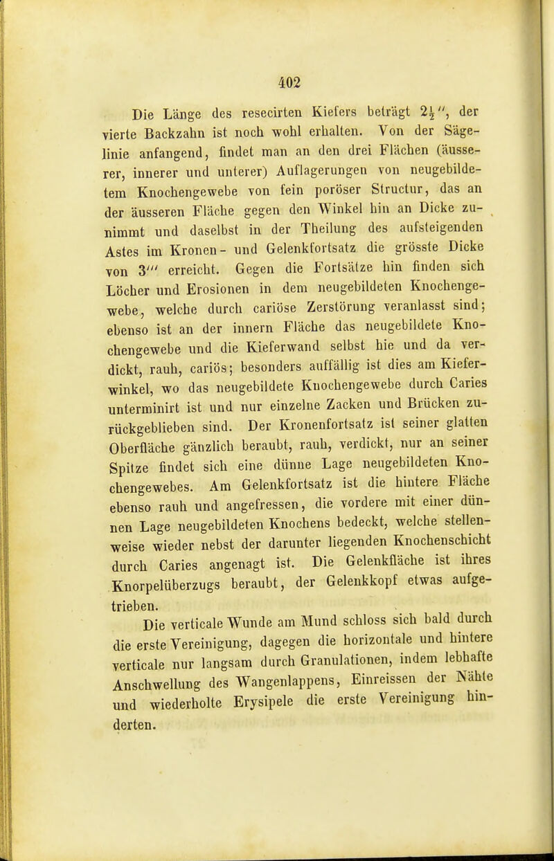 Die Länge des resecirten Kiefers beträgt 2^, der vierte Backzahn ist noch wohl erhalten. Von der Säge- linie anfangend, findet man an den drei Flächen (äusse- rer, innerer und unterer) Auflagerungen von neugebilde- tem Knochengewebe von fein poröser Structur, das an der äusseren Fläche gegen den Winkel hin an Dicke zu- nimmt und daselbst in der Theilung des aufsteigenden Astes im Kronen- und Gelenkfortsatz die grösste Dicke von 3' erreicht. Gegen die Fortsätze hin finden sich Löcher und Erosionen in dem neugebildeten Knochenge- webe, welche durch cariöse Zerstörung veranlasst sind; ebenso ist an der Innern Fläche das neugebildete Kno- chengewebe und die Kieferwand selbst hie und da ver- dickt, rauh, cariös; besonders auffällig ist dies am Kiefer- winkel, wo das neugebildete Knochengewebe durch Caries unterminirt ist und nur einzelne Zacken und Brücken zu- rückgeblieben sind. Der Kronenfortsatz ist seiner glatten Oberfläche gänzlich beraubt, rauh, verdickt, nur an seiner Spitze findet sich eine dünue Lage neugebildeten Kno- chengewebes. Am Gelenkfortsatz ist die hintere Fläche ebenso rauh und angefressen, die vordere mit einer dün- nen Lage neugebildeten Knochens bedeckt, welche stellen- weise wieder nebst der darunter liegenden Knochenschicht durch Caries angenagt ist. Die Gelenküäche ist ihres Knorpelüberzugs beraubt, der Geleukkopf etwas aufge- trieben. Die verticale Wunde am Mund schloss sich bald durch die erste Vereinigung, dagegen die horizontale und hintere verticale nur langsam durch Granulationen, indem lebhafte Anschwellung des Wangenlappens, Einreissen der Nähte und wiederholte Erysipele die erste Vereinigung hin-