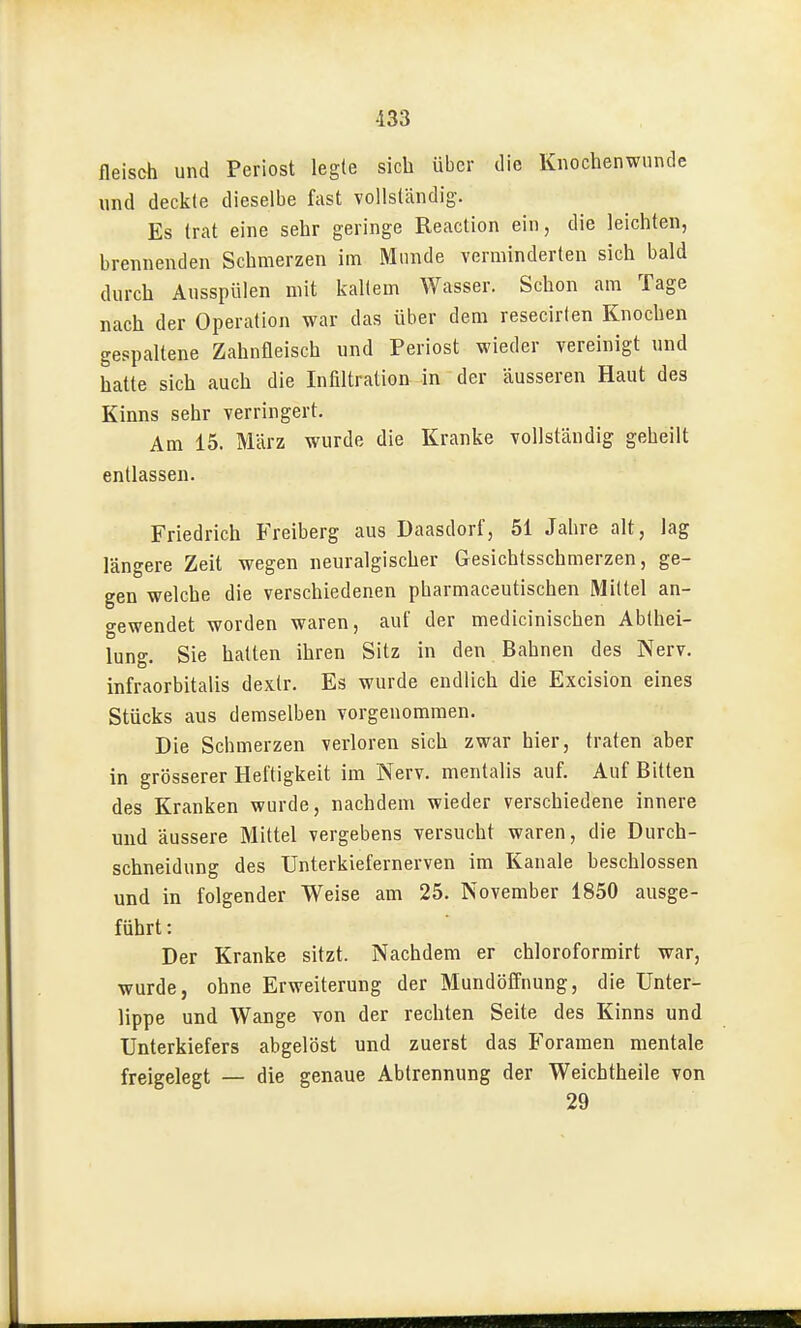 fleisch und Periost legte sich über die Knochenwunde und deckte dieselbe fast vollständig. Es trat eine sehr geringe Reaction ein, die leichten, brennenden Schmerzen im Munde verminderten sich bald durch Ausspülen mit kaltem Wasser. Schon am Tage nach der Operation war das über dem resecirlen Knochen gespaltene Zahnfleisch und Periost wieder vereinigt und hatte sich auch die Infiltration in der äusseren Haut des Kinns sehr verringert. Am 15. März wurde die Kranke vollständig geheilt entlassen. Friedrich Freiberg aus Daasdorf, 51 Jahre alt, lag längere Zeit wegen neuralgischer Gesichtssehmerzen, ge- gen welche die verschiedenen pharmaceutischen Mittel an- gewendet worden waren, auf der medicinischen Abthei- lung. Sie halten ihren Sitz in den Bahnen des Nerv, infraorbitalis dexlr. Es wurde endlich die Excision eines Stücks aus demselben vorgenommen. Die Schmerzen verloren sich zwar hier, traten aber in grösserer Heftigkeit im Nerv, mentalis auf. Auf Bitten des Kranken wurde, nachdem wieder verschiedene innere und äussere Mittel vergebens versucht waren, die Durch- schneidung des Unterkiefernerven im Kanäle beschlossen und in folgender Weise am 25. November 1850 ausge- führt: Der Kranke sitzt. Nachdem er chloroformirt war, wurde, ohne Erweiterung der Mundöffnung, die Unter- lippe und Wange von der rechten Seite des Kinns und Unterkiefers abgelöst und zuerst das Foramen mentale freigelegt — die genaue Abtrennung der Weichtheile von 29