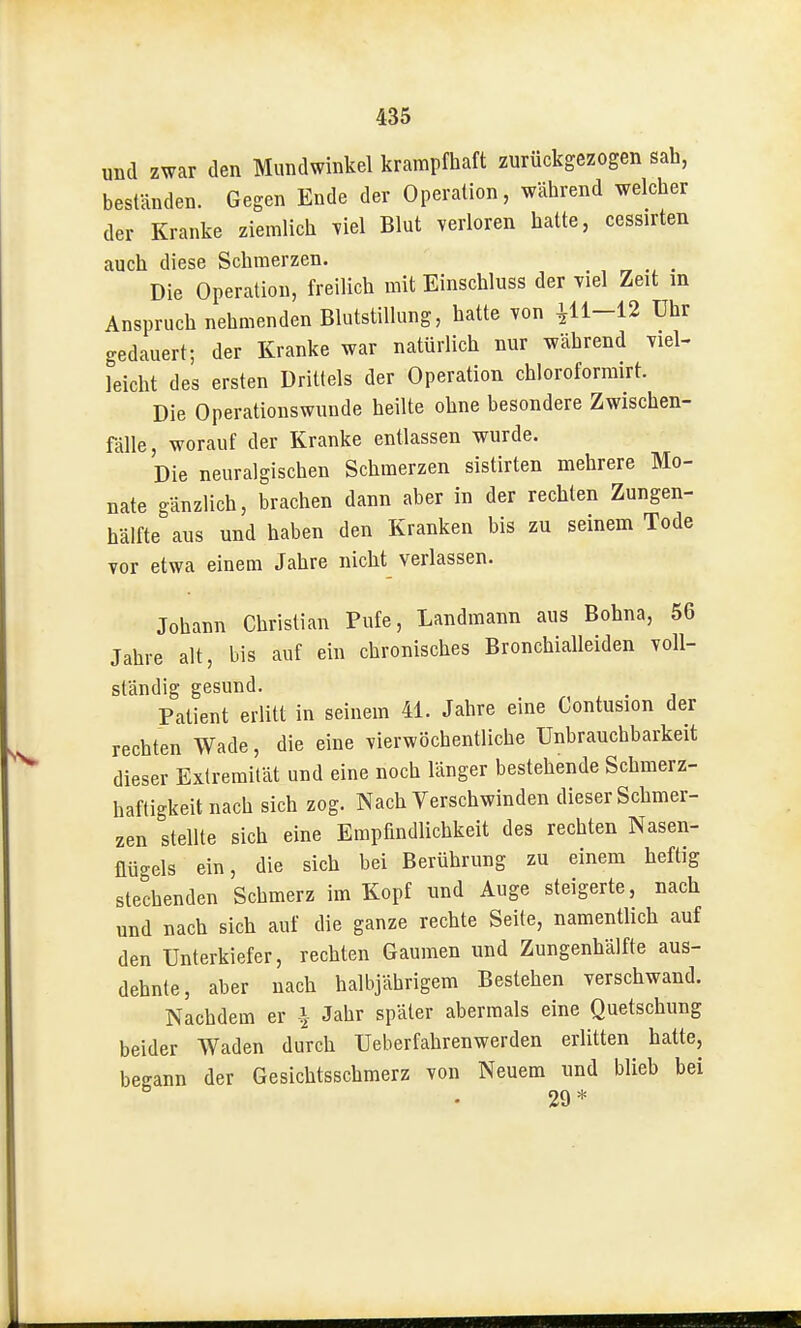 und zwar den Mundwinkel krampfhaft zurückgezogen sah, beständen. Gegen Ende der Operation, während welcher der Kranke ziemlich viel Blut verloren hatte, cessirten auch diese Schmerzen. Die Operation, freilich mit Einschluss der Tiel Zeit in Anspruch nehmenden Blutstillung, hatte von ^11-12 Uhr gedauert; der Kranke war natürlich nur während Tiel- Idcht des ersten Drittels der Operation chloroformirt. Die Operationswunde heilte ohne besondere Zwischen- fälle, worauf der Kranke entlassen wurde. Die neuralgischen Schmerzen sistirten mehrere Mo- nate gänzlich, brachen dann aber in der rechten Zungen- hälfte aus und haben den Kranken bis zu seinem Tode vor etwa einem Jahre nicht verlassen. Johann Christian Pufe, Landmann aus Bohna, 56 Jahre alt, bis auf ein chronisches Bronchialleiden voll- ständig gesund. „ , . , Patient erlitt in seinem 41. Jahre eine Contusion der rechten Wade, die eine vierwöchentliche Unbrauchbarkeit dieser Exlremilät und eine noch länger bestehende Schmerz- haftigkeit nach sich zog. Nach Verschwinden dieser Schmer- zen stellte sich eine Empfindlichkeit des rechten Nasen- flügels ein, die sich bei Berührung zu einem heftig stechenden Schmerz im Kopf und Auge steigerte, nach und nach sich auf die ganze rechte Seite, namentlich auf den Unterkiefer, rechten Gaumen und Zungenhälfte aus- dehnte, aber nach halbjährigem Bestehen verschwand. Nachdem er \ Jahr später abermals eine Quetschung beider Waden durch Ueberfahrenwerden erlitten hatte, begann der Gesichtsschmerz von Neuem und blieb bei • 29*