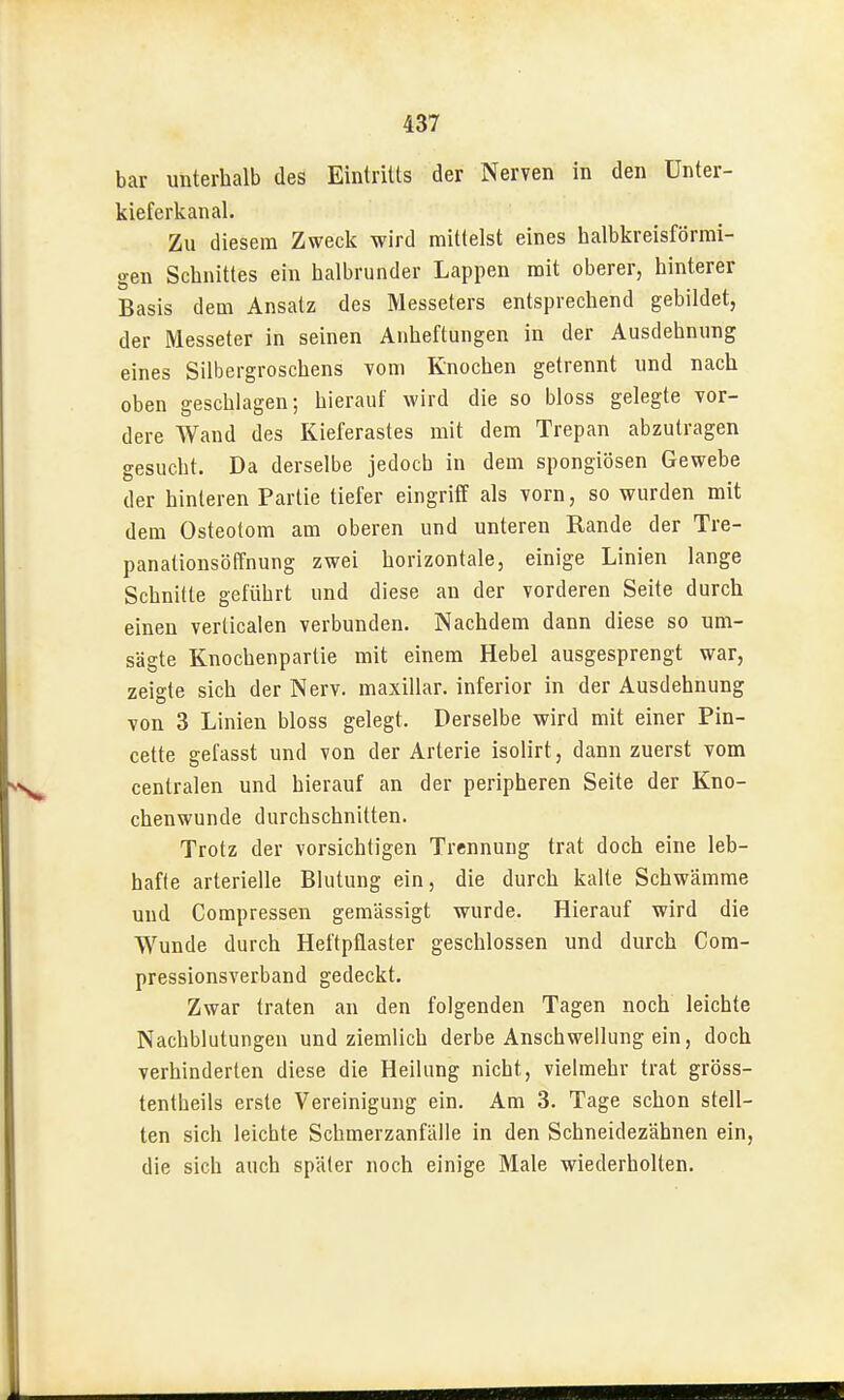 bar unterhalb des Eintritts der Nerven in den ünter- kieferkanal. Zu diesem Zweck wird mittelst eines halbkreisförmi- gen Schnittes ein halbrunder Lappen mit oberer, hinterer Basis dem Ansatz des Messeters entsprechend gebildet, der Messeter in seinen Anheftungen in der Ausdehnung eines Silbergroschens vom Knochen getrennt und nach oben geschlagen; hierauf wird die so bloss gelegte vor- dere Wand des Kieferastes mit dem Trepan abzutragen gesucht. Da derselbe jedoch in dem spongiösen Gewebe der hinleren Partie tiefer eingriff als vorn, so wurden mit dem Osteotom am oberen und unteren Rande der Tre- panationsöffnung zwei horizontale, einige Linien lange Schnitte geführt und diese an der vorderen Seite durch einen verlicalen verbunden. Nachdem dann diese so um- sägte Knochenparlie mit einem Hebel ausgesprengt war, zeigte sich der Nerv, maxillar. inferior in der Ausdehnung von 3 Linien bloss gelegt. Derselbe wird mit einer Pin- cette gefasst und von der Arterie isolirt, dann zuerst vom centralen und hierauf an der peripheren Seite der Kno- chenwunde durchschnitten. Trotz der vorsichtigen Trennung trat doch eine leb- hafte arterielle Blutung ein, die durch kalte Schwämme und Compressen gemässigt wurde. Hierauf wird die Wunde durch Heftpflaster geschlossen und durch Com- pressionsverband gedeckt. Zwar traten an den folgenden Tagen noch leichte Nachblutungen und ziemlich derbe Anschwellung ein, doch verhinderten diese die Heilung nicht, vielmehr trat gröss- tentheils erste Vereinigung ein. Am 3. Tage schon stell- ten sich leichte Schmerzanfälle in den Schneidezähnen ein, die sich auch später noch einige Male wiederholten.