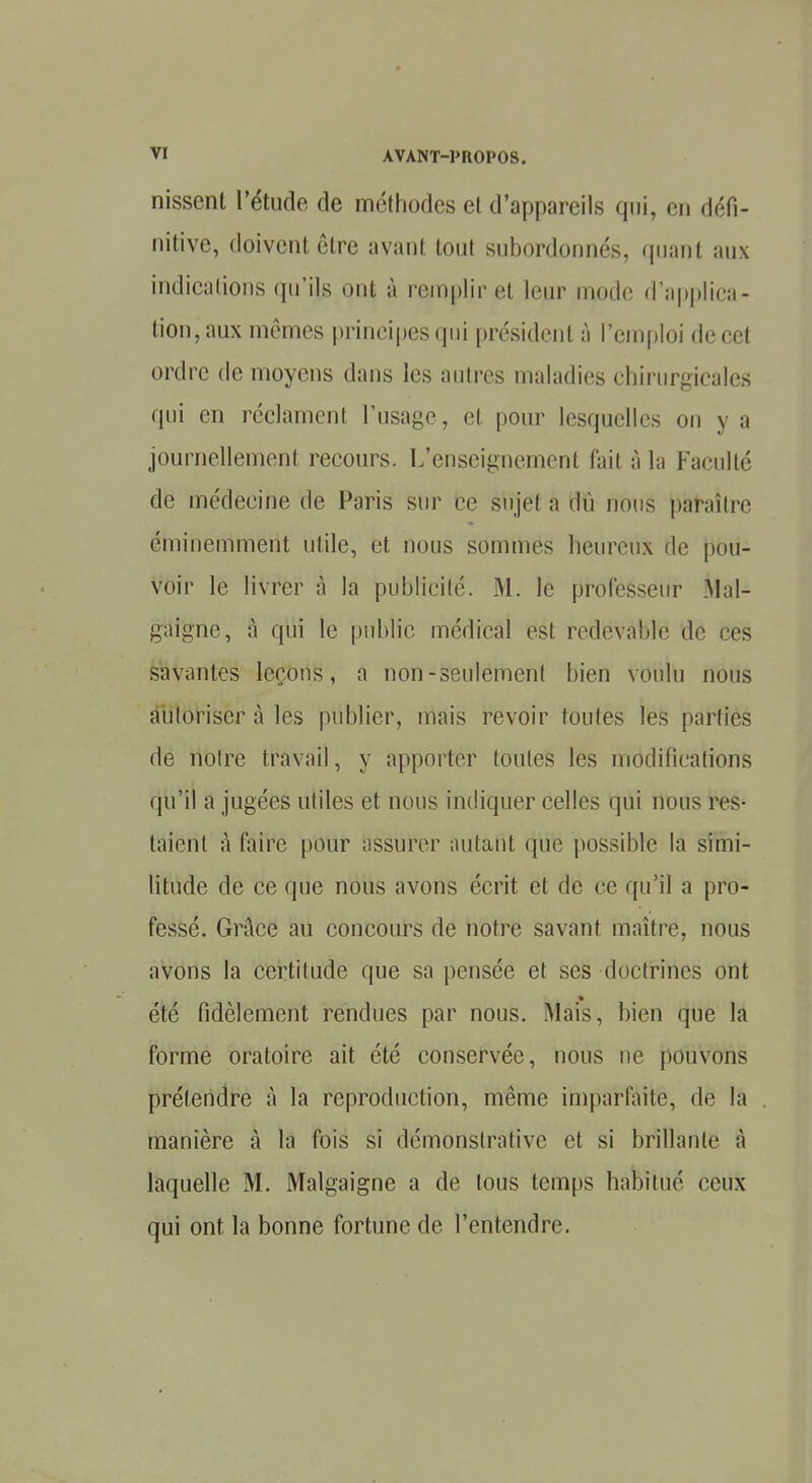 nissent l'étude de méthodes et d'appareils qui, en défi- nitive, doivent être avant tout subordonnés, quant aux indications qu'ils ont à remplir et leur mode d'applica- tion,aux mêmes principes qui président à l'emploi de cet ordre de moyens dans les autres maladies chirurgicales qui en réclament l'usage, cl pour lesquelles on y n journellement recours. L'enseignement fait à la Faculté de médecine de Paris sur ce sujet a dû nous paraître éminemment utile, et nous sommes heureux de pou- voir le livrer à la publicité. M. le professeur Mal- gaigne, à qui le public médical est redevable de ces savantes leçons, a non-seulement bien voulu nous autoriser à les publier, mais revoir foutes les parties de notre travail, y apporter toutes les modifications qu'il a jugées utiles et nous indiquer celles qui nous res- taient à faire pour assurer autant que possible la simi- litude de ce que nous avons écrit et de ce qu'il a pro- fessé. Grâce au concours de notre savant maître, nous avons la certitude que sa pensée et ses doctrines ont été fidèlement rendues par nous. Mais, bien que la forme oratoire ait été conservée, nous ne pouvons prétendre à la reproduction, même imparfaite, de la manière à la fois si démonstrative et si brillante à laquelle M. Malgaigne a de tous temps habitué ceux qui ont la bonne fortune de l'entendre.