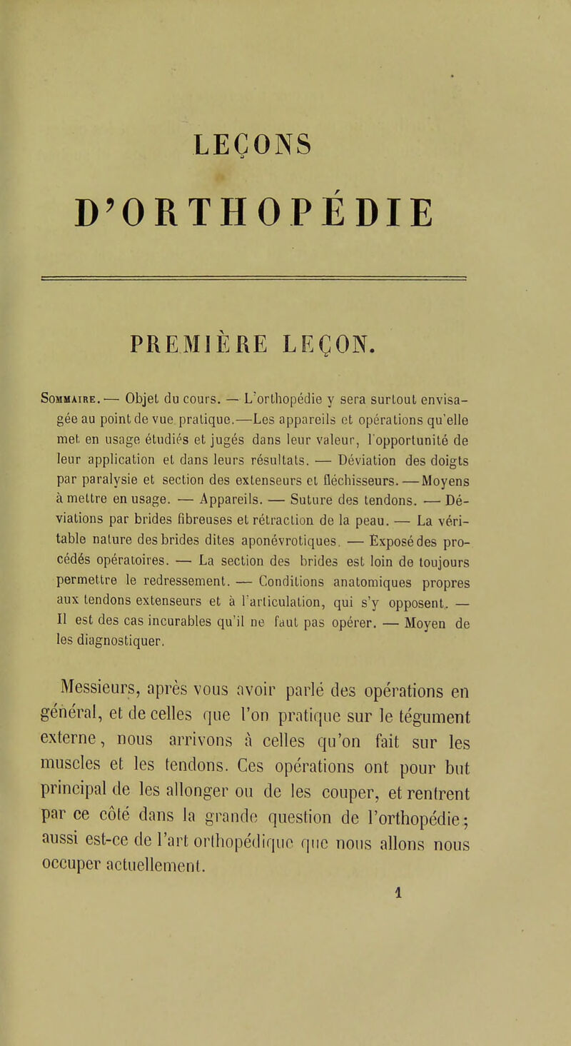 D'ORTHOPÉDIE PREMIÈRE LEÇON. Sommaire.— Objet du cours. — L'orthopédie y sera surtout envisa- gée au point de vue pratique.—Les appareils et opérations qu'elle met en usage étudiés et jugés dans leur valeur, l'opportunité de leur application et dans leurs résultats. — Déviation des doigts par paralysie et section des extenseurs et fléchisseurs. — Moyens à mettre en usage. — Appareils. — Suture des tendons. — Dé- viations par brides fibreuses et rétraction de la peau. — La véri- table nature des brides dites aponévrotiques. — Exposé des pro- cédés opératoires. — La section des brides est loin de toujours permettre le redressement. — Conditions anatomiques propres aux tendons extenseurs et à Par.liculat.ibn, qui s'y opposent. — Il est des cas incurables qu'il ne faut pas opérer. — Moyen de les diagnostiquer. Messieurs, après vous avoir parlé des opérations en général, et de celles que l'on pratique sur le tégument externe, nous arrivons à celles qu'on fait sur les muscles et les tendons. Ces opérations ont pour but principal de les allonger ou de les couper, et rentrent par ce côté dans la grande question de l'orthopédie; aussi est-ce de l'art orthopédique que nous allons nous occuper actuellement. l