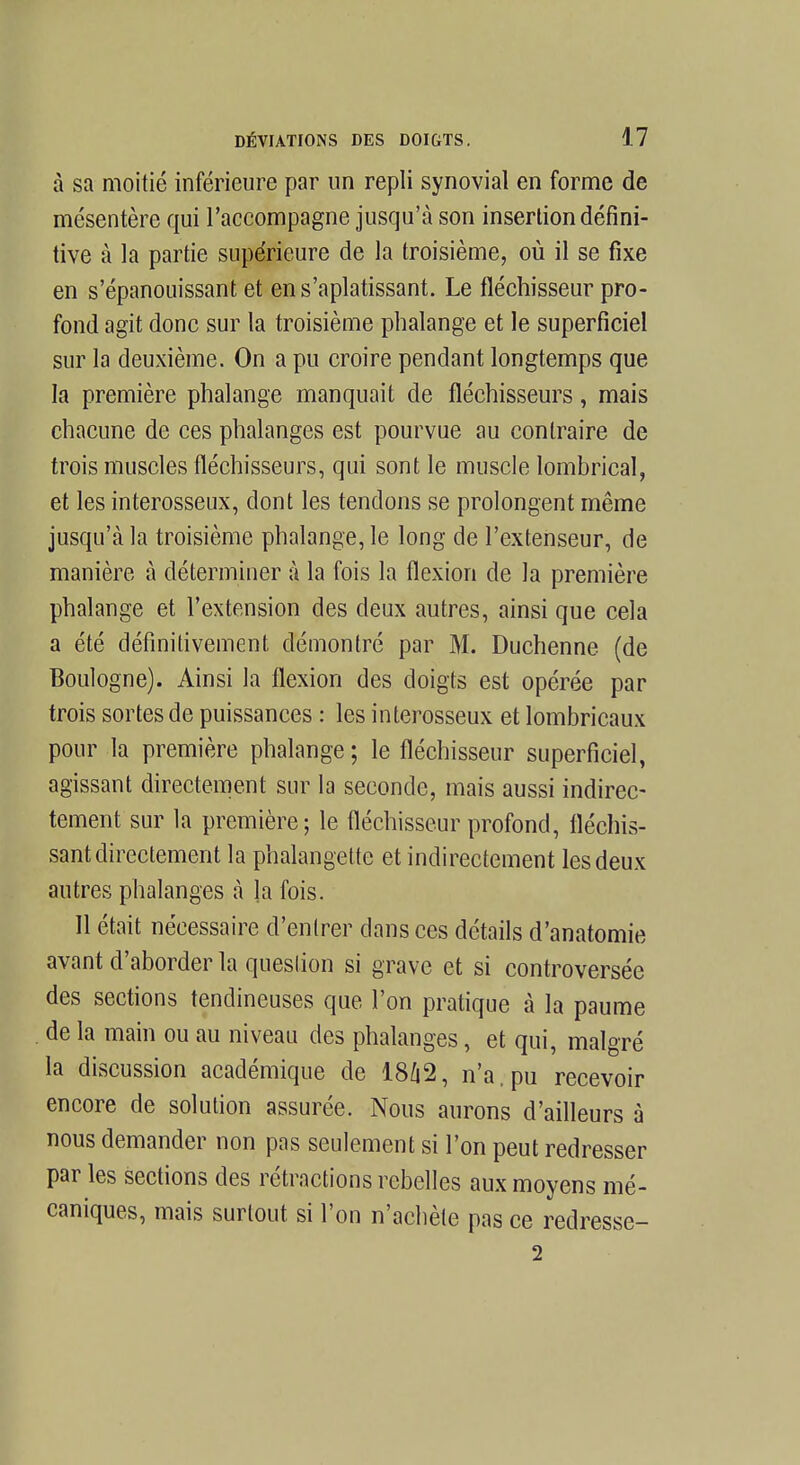 à sa moitié inférieure par un repli synovial en forme de mésentère qui l'accompagne jusqu'à son insertion défini- tive à la partie supérieure de la troisième, où il se fixe en s'épanouissant et ens'aplatissant. Le fléchisseur pro- fond agit donc sur la troisième phalange et le superficiel sur la deuxième. On a pu croire pendant longtemps que la première phalange manquait de fléchisseurs, mais chacune de ces phalanges est pourvue au contraire de trois muscles fléchisseurs, qui sont le muscle lombrical, et les interosseux, dont les tendons se prolongent même jusqu'à la troisième phalange, le long de l'extenseur, de manière à déterminer à la fois la flexion de la première phalange et l'extension des deux autres, ainsi que cela a été définitivement démontré par M. Duchenne (de Boulogne). Ainsi la flexion des doigts est opérée par trois sortes de puissances : les interosseux et lombricaux pour la première phalange; le fléchisseur superficiel, agissant directement sur la seconde, mais aussi indirec- tement sur la première; le fléchisseur profond, fléchis- sant directement la phalangette et indirectement les deux autres phalanges à la fois. Il était nécessaire d'entrer dans ces détails d'anatomie avant d'aborder la question si grave et si controversée des sections tendineuses que l'on pratique à la paume de la main ou au niveau des phalanges, et qui, malgré la discussion académique de 18Û2, n'a. pu recevoir encore de solution assurée. Nous aurons d'ailleurs à nous demander non pas seulement si l'on peut redresser par les sections des rétractions rebelles aux moyens mé- caniques, mais surtout si l'on n'achète pas ce redresse- 2