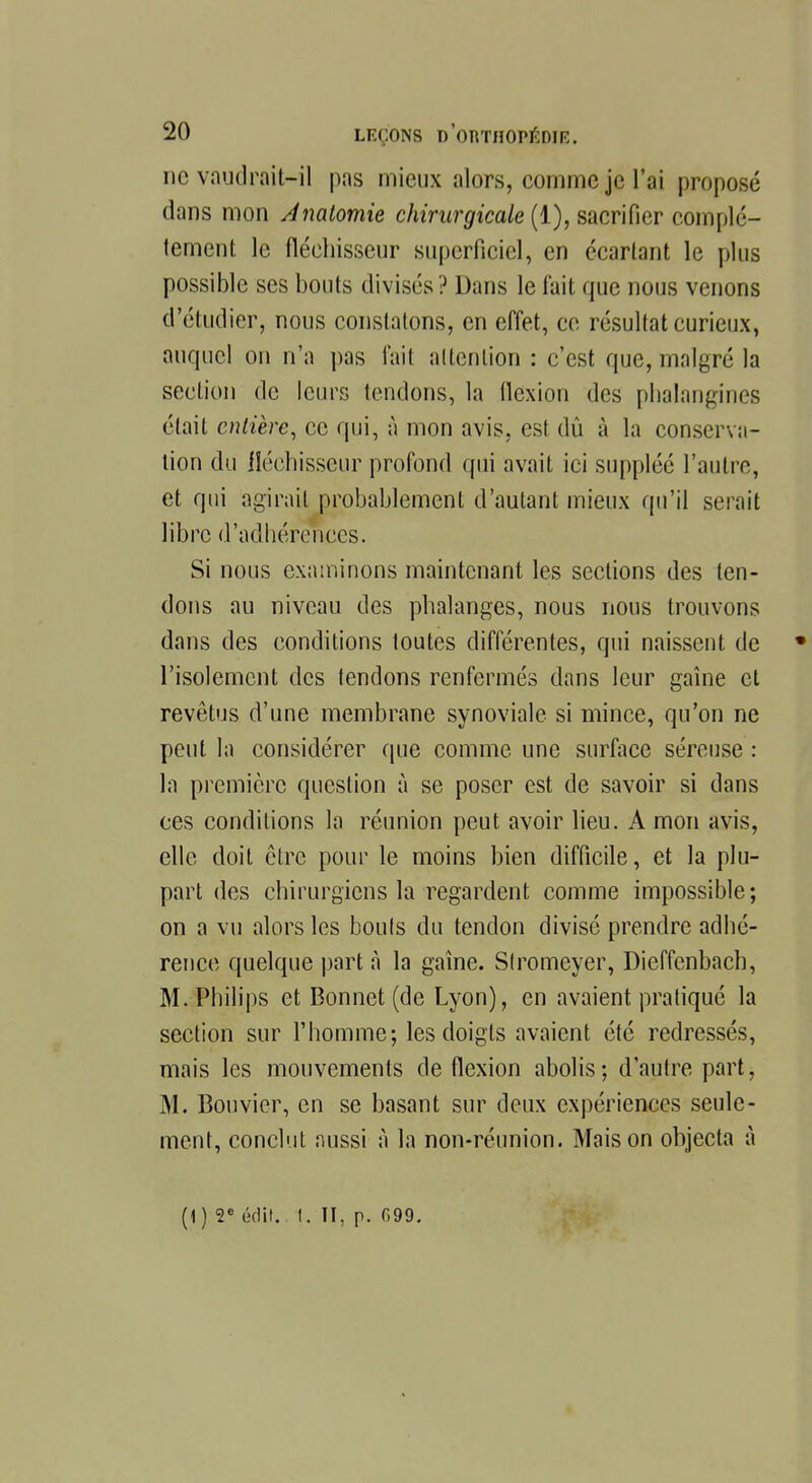 ne vaudrait-il pas mieux alors, comme je l'ai proposé dans mon Analomie chirurgicale (1), sacrifier complè- tement le fléchisseur superficiel, en écartant le plus possible ses bouts divisés ? Dans le fait que nous venons d'étudier, nous constatons, en effet, ce résultat curieux, auquel on n'a pas l'ait attention : c'est que, malgré la section de leurs tendons, la llcxion des plialangines était entière, ce qui, à mon avis, est dû à la conserva- tion du fléchisseur profond qui avait ici suppléé l'autre, et qui agirait probablement d'autant mieux qu'il serait libre d'adhérences. Si nous examinons maintenant les sections des ten- dons au niveau des phalanges, nous nous trouvons dans des conditions toutes différentes, qui naissent de • l'isolement des tendons renfermés dans leur gaîne et revêtus d'une membrane synoviale si mince, qu'on ne peut la considérer que comme une surface séreuse : la première question à se poser est de savoir si dans ces conditions la réunion peut avoir lieu. A mon avis, elle doit être pour le moins bien difficile, et la plu- part des chirurgiens la regardent comme impossible; on a vu alors les bouts du tendon divisé prendre adhé- rence quelque part à la gaîne. Slromeyer, Dieffenbach, M.Philips et Bonnet (de Lyon), en avaient pratiqué la section sur l'homme; les doigts avaient été redressés, mais les mouvements de flexion abolis; d'autre part, M. Bouvier, en se basant sur deux expériences seule- ment, conclut aussi à la non-réunion. Maison objecta à (1) 2e édif.. t. II, p. f»99.