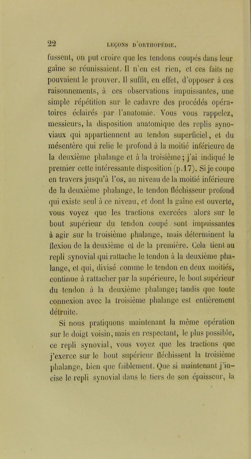 fussenij on put croire que les tendons coupés dans leur gaine se réunissaient. Il n'en est rien, et ces l'aiIs ne pouvaient le prouver. 11 suffit, en effet, d'opposer à ces raisonnements, à ces observations impuissantes, une simple répétition sur le cadavre des procédés opéra- toires éclairés par l'analomie. Vous vous rappelez, messieurs, la disposition analomiquc des replis syno- viaux qui appartiennent au lendon superficiel, et du mésentère qui relie le profond à la moitié inférieure de la deuxième phalange et à la troisième; j'ai indiqué le premier cette intéressante disposition (p.17). Si je coupe en travers jusqu'à l'os, au niveau de la moitié inférieure de la deuxième phalange, le tendon fléchisseur profond qui existe seul à ce niveau, et dont la gaine est ouverte, vous voyez que les tractions exercées alors sur le bout supérieur du tendon coupé sont impuissantes à agir sur la troisième phalange, mais déterminent la llexion de la deuxième et de la première. Cela tient au repli synovial qui rattache le tendon à la deuxième pha- lange, et qui, divisé comme le tendon en deux moitiés, continue à rattacher par la supérieure, le bout supérieur du tendon à la deuxième phalange; tandis que toute connexion avec la troisième phalange est entièrement détruite. Si nous pratiquons maintenant la même opération sur le doigt voisin, mais en respectant, le plus possible, ce repli synovial, vous voyez que les tractions que j'exerce sur le bout supérieur fléchissent la troisième phalange, bien que faiblement. Que si maintenant j'in- cise le repli synovial dans le tiers de son épaisseur, la