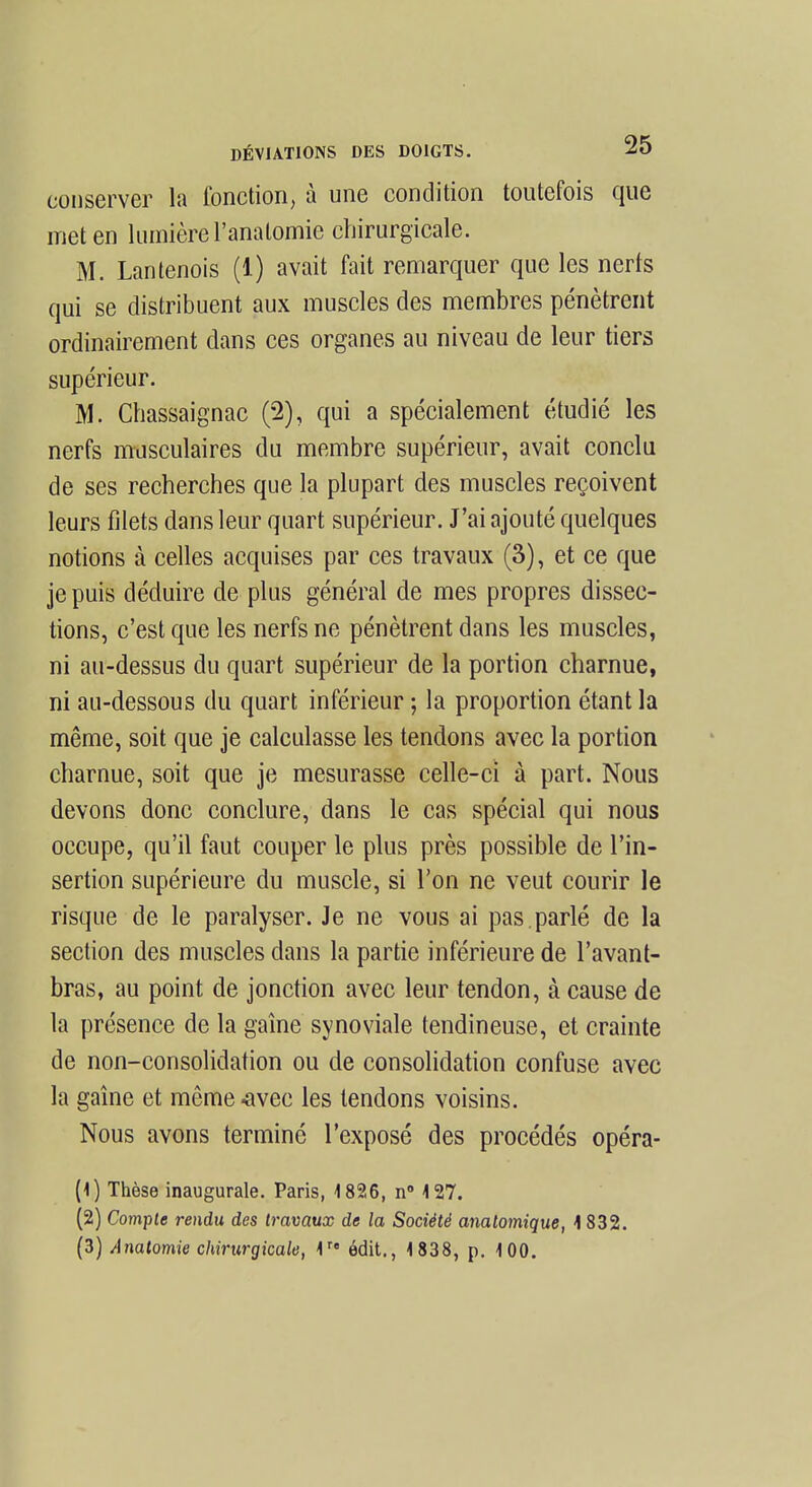 conserver la fonction, à une condition toutefois que meten lumière l'anatomie chirurgicale. M. Lantenois (1) avait fait remarquer que les nerfs qui se distribuent aux muscles des membres pénètrent ordinairement dans ces organes au niveau de leur tiers supérieur. M. Chassaignac (2), qui a spécialement étudié les nerfs musculaires du membre supérieur, avait conclu de ses recherches que la plupart des muscles reçoivent leurs filets dans leur quart supérieur. J'ai ajouté quelques notions à celles acquises par ces travaux (3), et ce que je puis déduire de plus général de mes propres dissec- tions, c'est que les nerfs ne pénètrent dans les muscles, ni au-dessus du quart supérieur de la portion charnue, ni au-dessous du quart inférieur ; la proportion étant la même, soit que je calculasse les tendons avec la portion charnue, soit que je mesurasse celle-ci à part. Nous devons donc conclure, dans le cas spécial qui nous occupe, qu'il faut couper le plus près possible de l'in- sertion supérieure du muscle, si l'on ne veut courir le risque de le paralyser. Je ne vous ai pas.parlé de la section des muscles dans la partie inférieure de l'avant- bras, au point de jonction avec leur tendon, à cause de la présence de la gaîne synoviale tendineuse, et crainte de non-consolidation ou de consolidation confuse avec la gaîne et même -avec les tendons voisins. Nous avons terminé l'exposé des procédés opéra- (1) Thèse inaugurale. Paris, 1826, n° 127. (2) Compte rendu des travaux de la Société analomique, 1 832. (3) Analomie chirurgicale, 1r« édit., 1838, p. 100.