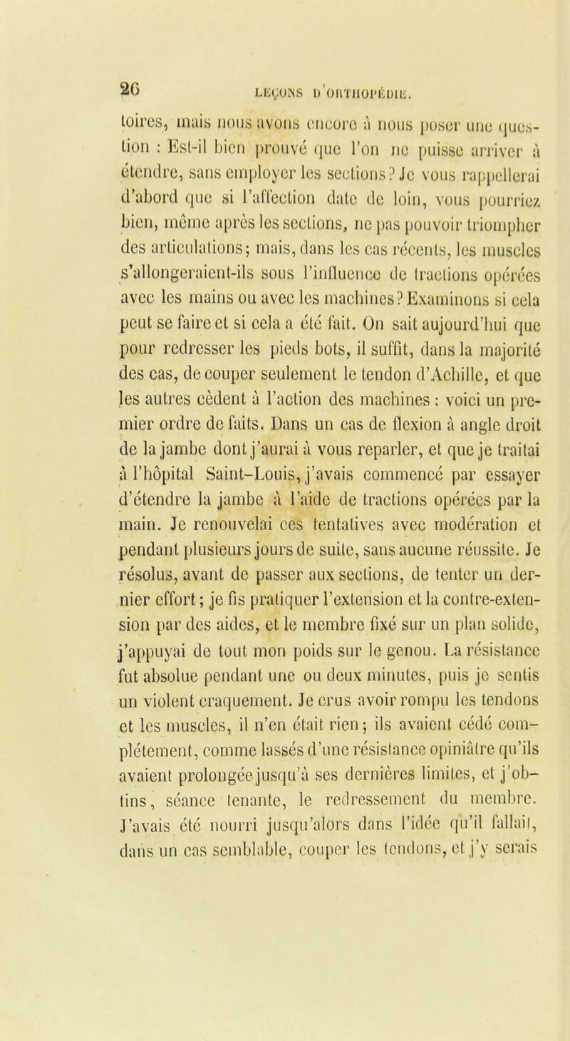 foires, mais nous avons encore à nous poser une ques- tion : Est-il bien prouvé que l'on ne puisse arriver à étendre, sans employer les sections? Je vous rappellerai d'abord que si l'affection date de loin, vous pourriez bien, môme après les sections, ne pas pouvoir triompher des articulations; mais, dans les cas récents, les muscles s'allongeraient-ils sous l'influence de tractions opérées avec les mains ou avec les machines ? Examinons si cela peut se faire et si cela a été fait. On sait aujourd'hui que pour redresser les pieds bots, il suffit, dans la majorité des cas, découper seulement le tendon d'Achille, et que les autres cèdent à l'action des machines : voici un pre- mier ordre de faits. Dans un cas de flexion à angle droit de la jambe dont j'aurai à vous reparler, et que je traitai à l'hôpital Saint-Louis, j'avais commencé par essayer d'étendre la jambe à l'aide de tractions opérées par la main. Je renouvelai ces tentatives avec modération et pendant plusieurs jours de suite, sans aucune réussite. Je résolus, avant de passer aux sections, de tenter un der- nier effort ; je fis pratiquer l'extension et la contre-exten- sion par des aides, et le membre fixé sur un plan solide, j'appuyai de tout mon poids sur le genou. La résistance fut absolue pendant une ou deux minutes, puis je sentis un violent craquement. Je crus avoir rompu les tendons et les muscles, il n'en était rien; ils avaient cédé com- plètement, comme lassés d'une résistance opiniâtre qu'ils avaient prolongée jusqu'à ses dernières limites, et j'ob- tins, séance tenante, le redressement du membre. J'avais été nourri jusqu'alors dans l'idée qu'il fallait, dans un cas semblable, couper les tendons, et j'y serais