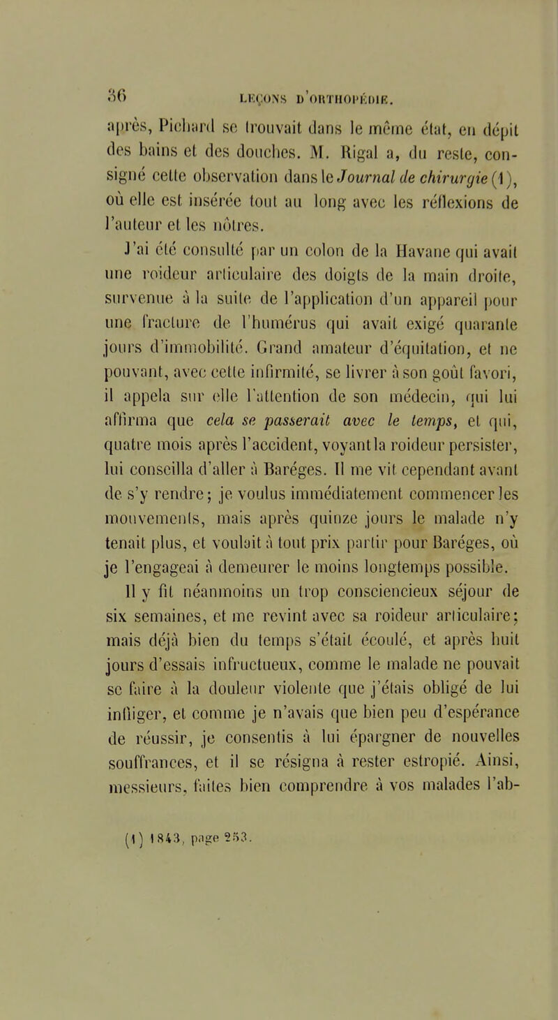 aflrès, Pichard se trouvait dans le même état, en dépit des bains et des douches. M. Riga] a, du reste, con- signé celte observation dans le Journal de chirurgie (1 ), où elle est insérée tout au long avec les réflexions de l'auteur et les nôtres. J'ai été consulté par un colon de la Havane qui avait une roideur articulaire des doigts de la main droite, survenue à la suite de l'application d'un appareil pour une fracture de l'humérus qui avait exigé quarante jours d'immobilité. Grand amateur d'équitation, et ne pouvant, avec cette infirmité, se livrer à son goût favori, il appela sur elle l'attention de son médecin, qui lui affirma que cela se passerait avec le temps, et qui, quatre mois après l'accident, voyant la roideur persister, lui conseilla d'aller à Baréges. 11 me vit cependant avant de s'y rendre; je voulus immédiatement, commencer les mouvements, mais après quinze jours le malade n'y tenait plus, et voulait à tout prix partir pour Baréges, où je l'engageai à demeurer le moins longtemps possible. 11 y fil néanmoins un trop consciencieux séjour de six semaines, et me revint avec sa roideur articulaire ; mais déjà bien du temps s'était écoulé, et après huit jours d'essais infructueux, comme le malade ne pouvait se faire à la douleur violente que j'étais obligé de lui infliger, et comme je n'avais que bien peu d'espérance de réussir, je consentis à lui épargner de nouvelles souffrances, et il se résigna à rester estropié. Ainsi, messieurs, lattes bien comprendre à vos malades l'ab- [\) 1843, p.ige 253.