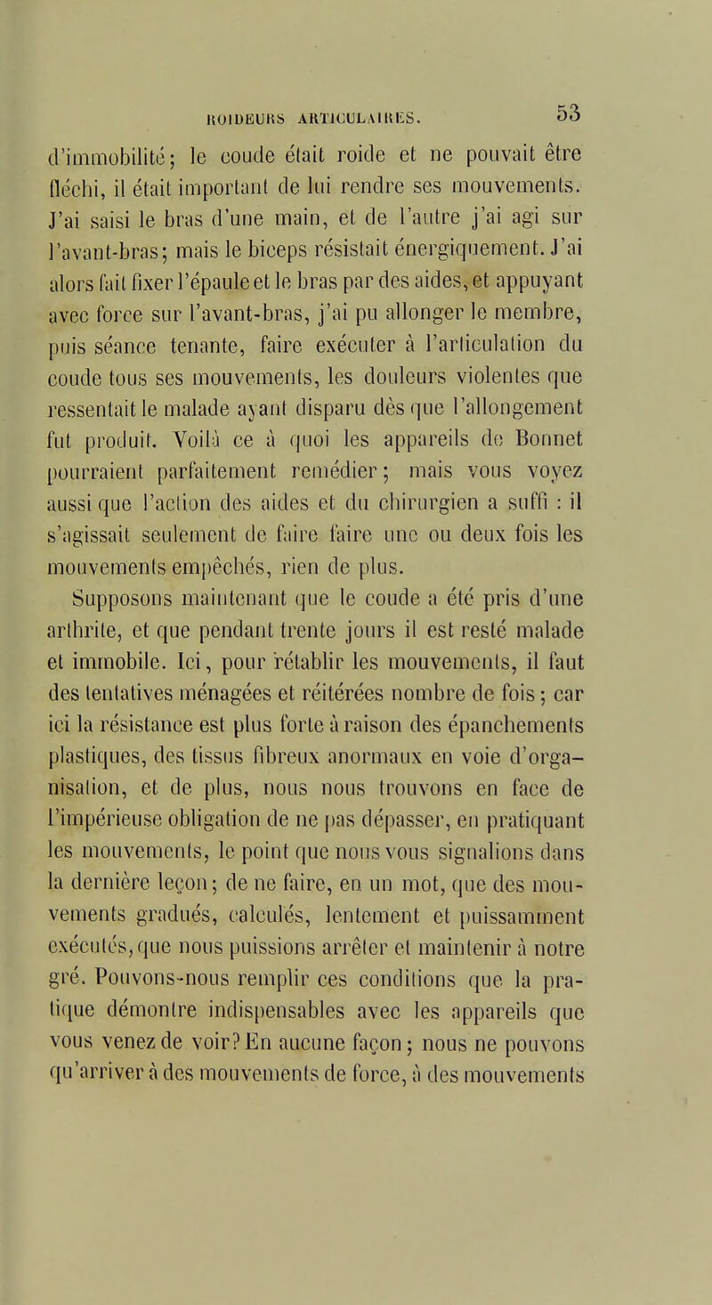 d'immobilité; le coude était roide et ne pouvait être (léchi, il était important de lui rendre ses mouvements. J'ai saisi le bras d'une main, et de l'autre j'ai agi sur l'a vont-bras; mais le biceps résistait énergiquement. J'ai alors fait fixer l'épaule et le bras par des aides, et appuyant avec force sur l'avant-bras, j'ai pu allonger le membre, puis séance tenante, faire exécuter à l'arliculalion du coude tous ses mouvements, les douleurs violentes que ressentait le malade ayant disparu dès que l'allongement fut produit. Voilà ce à quoi les appareils do Bonnet pourraient parfaitement remédier; mais vous voyez aussi que l'action des aides et du chirurgien a suffi : il s'agissait seulement de faire faire une ou deux fois les mouvements empêchés, rien de plus. Supposons maintenant que le coude a été pris d'une arthrite, et que pendant trente jours il est resté malade et immobile. Ici, pour rétablir les mouvements, il faut des tentatives ménagées et réitérées nombre de fois ; car ici la résistance est plus forte à raison des épanchements plastiques, des tissus fibreux anormaux en voie d'orga- nisation, et de plus, nous nous trouvons en face de l'impérieuse obligation de ne pas dépasser, en pratiquant les mouvements, le point que nous vous signalions dans la dernière leçon; de ne faire, en un mot, que des mou- vements gradués, calculés, lentement et puissamment exécutés, que nous puissions arrêter et maintenir à notre gré. Pouvons-nous remplir ces conditions que la pra- tique démontre indispensables avec les appareils que vous venez de voir? En aucune façon; nous ne pouvons qu'arriver à des mouvements de force, à des mouvements