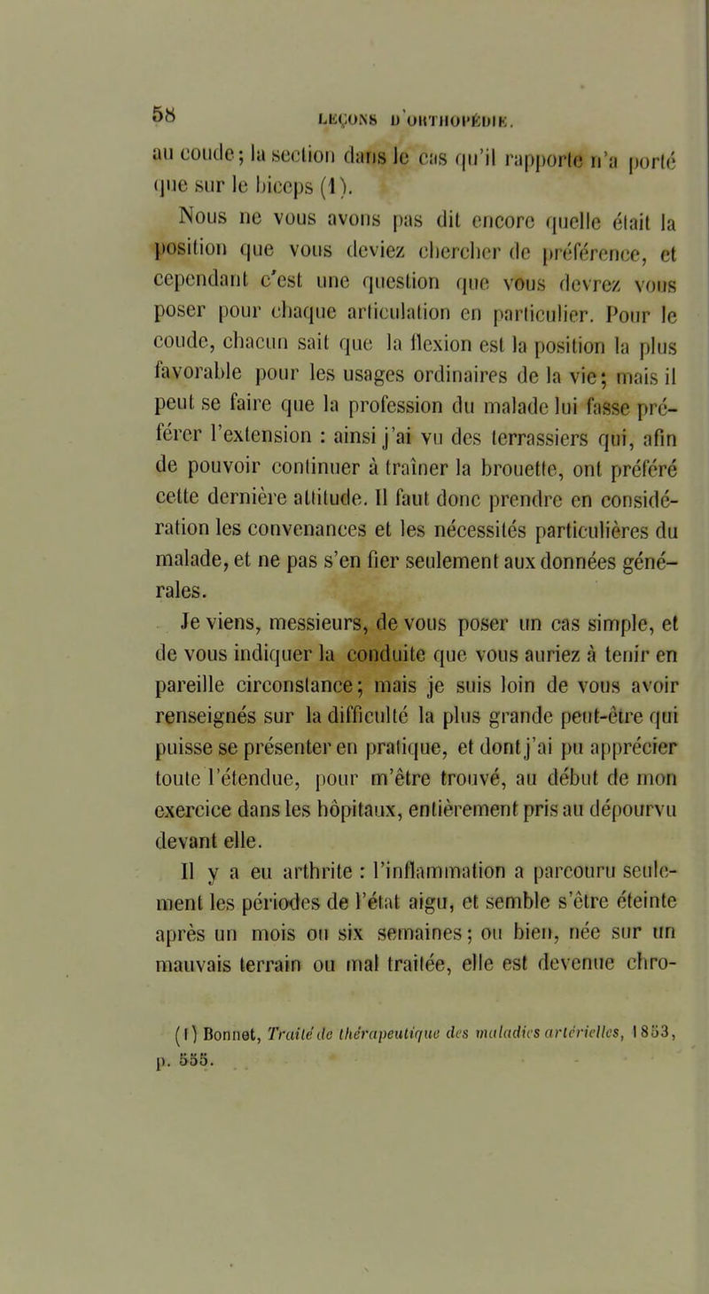 M6ÇON8 D OUTHOI'KDIK. au coude; la section dafjs le eus qu'il rapport* n'a porté (jue sur le biceps (1). Nous ne vous avons pas dil encore quelle était la position que vous deviez chercher de préférence, m cependant c'est une question que vous devrez vous poser pour chaque articulation eu particulier. Pour le coude, chacun sait que la llexion est la position la plus favorable pour les usages ordinaires de la vie; mais il peut se faire que la profession du malade lui fusse pré- férer l'extension : ainsi j'ai vu des terrassiers qui, afin de pouvoir continuer à traîner la brouette, ont préféré cette dernière attitude. Il faut donc prendre en considé- ration les convenances et les nécessités particulières du malade, et ne pas s'en fier seulement aux données géné- rales. Je viens, messieurs, de vous poser un cas simple, et de vous indiquer la conduite que vous auriez à tenir en pareille circonstance; mais je suis loin de vous avoir renseignés sur la difficulté la plus grande peut-cire qui puisse se présenter en pratique, et dont j'ai pu apprécier toute l'étendue, pour m'être trouvé, au début de mon exercice dans les hôpitaux, entièrement pris au dépourvu devant elle. Il y a eu arthrite : l'inflammation a parcouru seule- ment les périodes de l'état aigu, et semble s'être éteinte après un mois ou six semaines; ou bien, née sur un mauvais terrain ou mal traitée, elle est devenue chro- (l) Bonnet, 'fruitéde thérapeutique des maladies artérielles, 1853, p. 553.