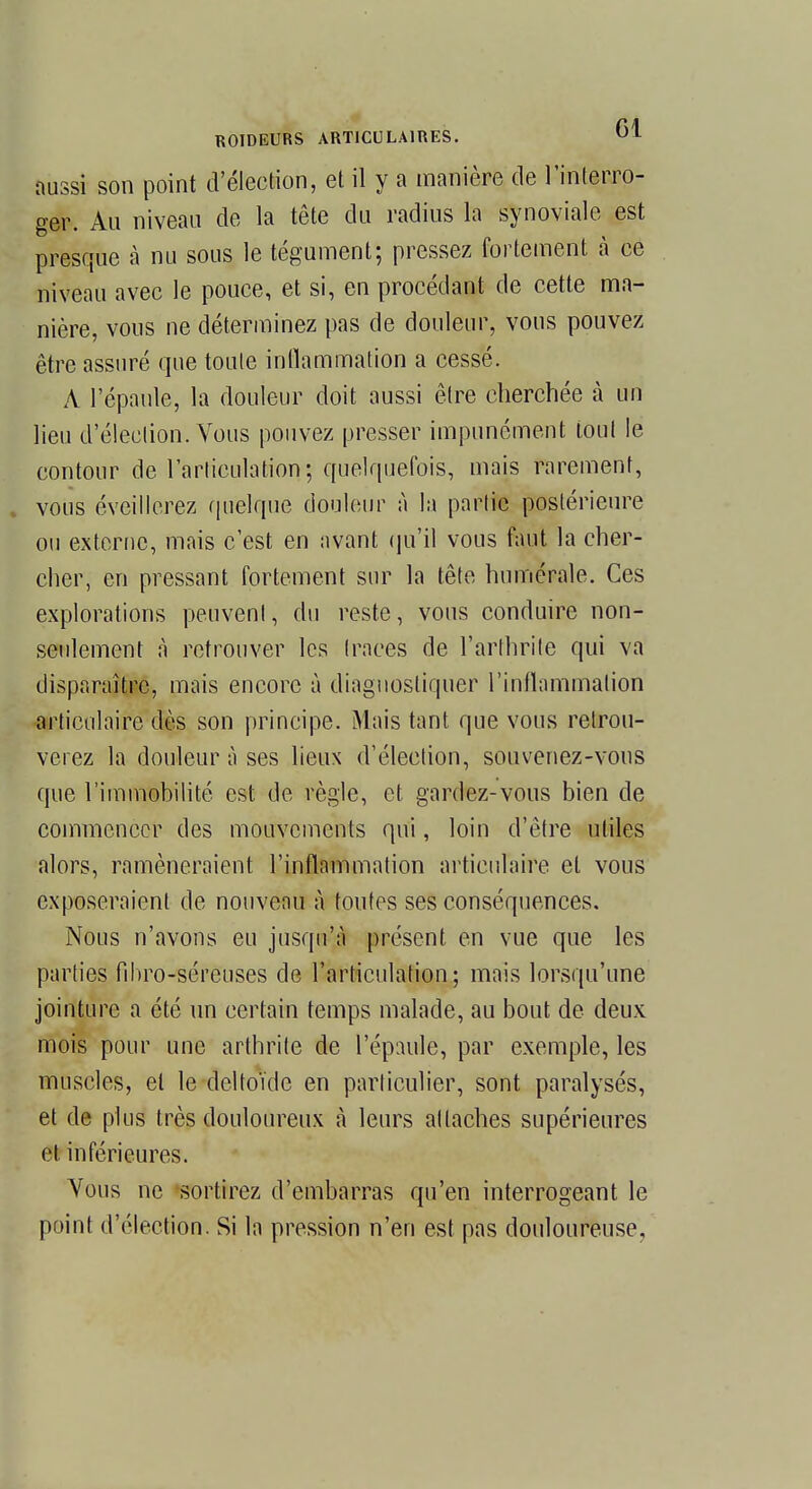 aussi son point d'élection, et il y a manière de l'interro- ger. Au niveau de la tête du radius la synoviale est presque à nu sous le tégument; pressez fortement à ce niveau avec le pouce, et si, en procédant de cette ma- nière, vous ne déterminez pas de douleur, vous pouvez être assuré que toute inflammation a cessé. A l'épaule, la douleur doit aussi être cherchée à un lieu d'élection. Vous pouvez presser impunément tout le contour de l'articulation; quelquefois, mais rarement, vous éveillerez quelque douleur à la partie postérieure ou externe, mais c'est en avant qu'il vous faut la cher- cher, en pressant fortement sur la tête numérale. Ces explorations peuvent, du reste, vous conduire non- seulement à retrouver les (races de l'arthrite qui va disparaître, mais encore à diagnostiquer l'inflammation articulaire dès son principe. Mais tant que vous retrou- verez la douleur à ses lieux d'élection, souvenez-vous que l'immobilité est de règle, et gardez-vous bien de commencer des mouvements qui, loin d'être utiles alors, ramèneraient l'inflammation articulaire et vous exposeraient de nouveau à toutes ses conséquences. Nous n'avons eu jusqu'à présent en vue que les parties fibro-séreuses de l'articulation; mais lorsqu'une jointure a été un certain temps malade, au bout de deux mois pour une arthrite de l'épaule, par exemple, les muscles, et le deltoïde en particulier, sont paralysés, et de plus très douloureux à leurs attaches supérieures et inférieures. Vous ne sortirez d'embarras qu'en interrogeant le point d'élection. Si la pression n'en est pas douloureuse.