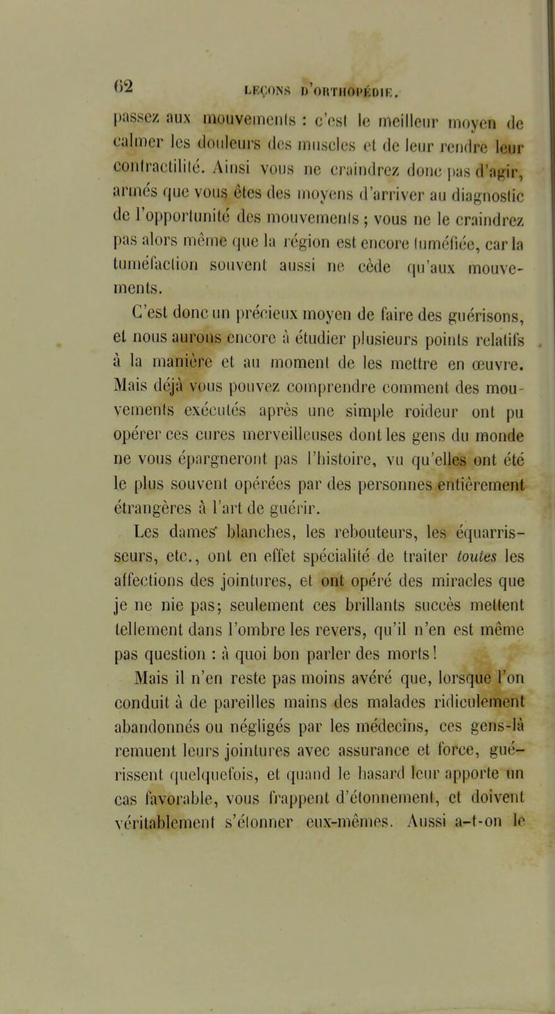 LEÇONS d'ohtKOI'KOIR. passez aux mouvements : c'est le meilleur moyen de calmer les douleurs des muscles et de leur rendre leur contractililé. Ainsi vous ne craindrez donc pas tftgir, armés que vous êtes des moyens d'arriver au diagnostic de l'opportunité des mouvemenls; vous ne le craindrez pas alors même que la région est encore luméfiée, caria tuméfaction souvent aussi ne cède qu'aux mouve- ments. C'est donc un précieux moyen de faire des guérisons, et nous aurons encore à étudier plusieurs points relatifs à la manière et au moment de les mettre en œuvre. Mais déjà vous pouvez comprendre comment des mou- vements exécutés après une simple roideur ont pu opérer ces cures merveilleuses dont les gens du monde ne vous épargneront pas l'histoire, vu qu'elles ont été le plus souvent opérées par des personnes entièrement étrangères à l'art de guérir. Les dames blanches, les rebouteurs, les équarris- seurs, etc., ont en effet spécialité de traiter toutes les affections des jointures, et ont opéré des miracles que je ne nie pas; seulement ces brillants succès mettent tellement dans l'ombre les revers, qu'il n'en est même pas question : à quoi bon parler des morts ! Mais il n'en reste pas moins avéré que, lorsque l'on conduit à de pareilles mains des malades ridiculement abandonnés ou négligés par les médecins, ces gens-là remuent leurs jointures avec assurance et force, gué- rissent quelquefois, et quand le hasard leur apporte un cas favorable, vous frappent d'étonnemcnl, et doivent véritablement s'étonner eux-mêmes. Aussi a-t-on le