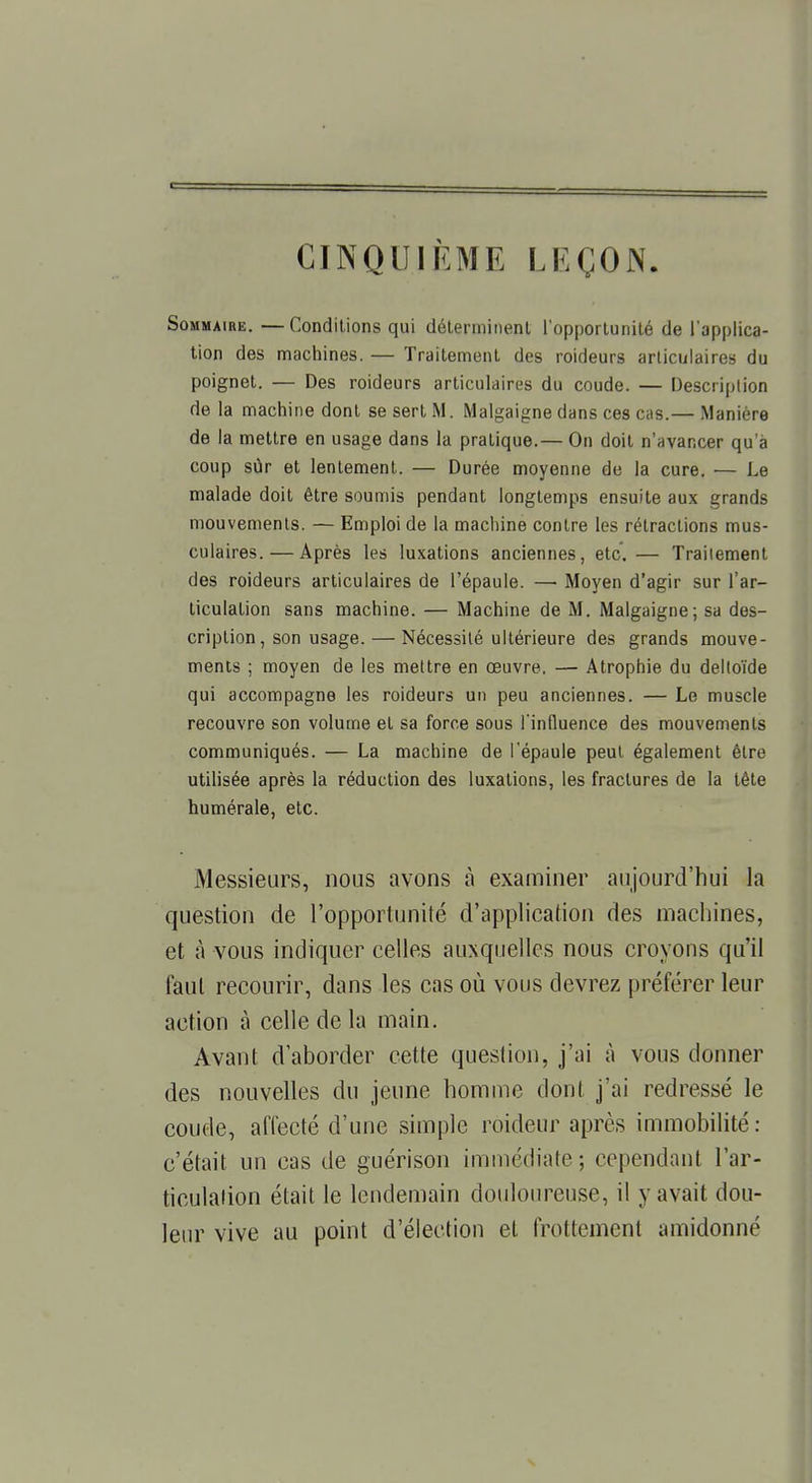 CINQUIEME LEÇON. Sommaire. —Conditions qui déterminent l'opportunité de l'applica- tion des machines. — Traitement des roideurs articulaires du poignet. — Des roideurs articulaires du coude. — Description de la machine dont se sert M. Malgaigne dans ces cas.— Manière de la mettre en usage dans la pratique.— On doit n'avancer qu'à coup sûr et lentement. — Durée moyenne de la cure. — Le malade doit être soumis pendant longtemps ensuite aux grands mouvements. — Emploi de la machine contre les rétractions mus- culaires.— Après les luxations anciennes, etc. — Traitement des roideurs articulaires de l'épaule. — Moyen d'agir sur l'ar- ticulation sans machine. — Machine de M. Malgaigne; sa des- cription, son usage.— Nécessité ultérieure des grands mouve- ments ; moyen de les mettre en œuvre. — Atrophie du deltoïde qui accompagne les roideurs un peu anciennes. — Le muscle recouvre son volume et sa force sous l'influence des mouvements communiqués. — La machine de l'épaule peut également être utilisée après la réduction des luxations, les fractures de la tête humérale, etc. Messieurs, nous avons à examiner aujourd'hui la question de l'opportunité d'application des machines, et à vous indiquer celles auxquelles nous croyons qu'il faut recourir, dans les cas où vous devrez préférer leur action à celle de la main. Avant d'aborder cette question, j'ai à vous donner des nouvelles du jeune homme dont j'ai redressé le coude, affecté d'une simple roideur après immobilité: c'était un cas de guérison immédiate ; cependant l'ar- ticulation était le lendemain douloureuse, il y avait dou- leur vive au point d'élection et frottement amidonné