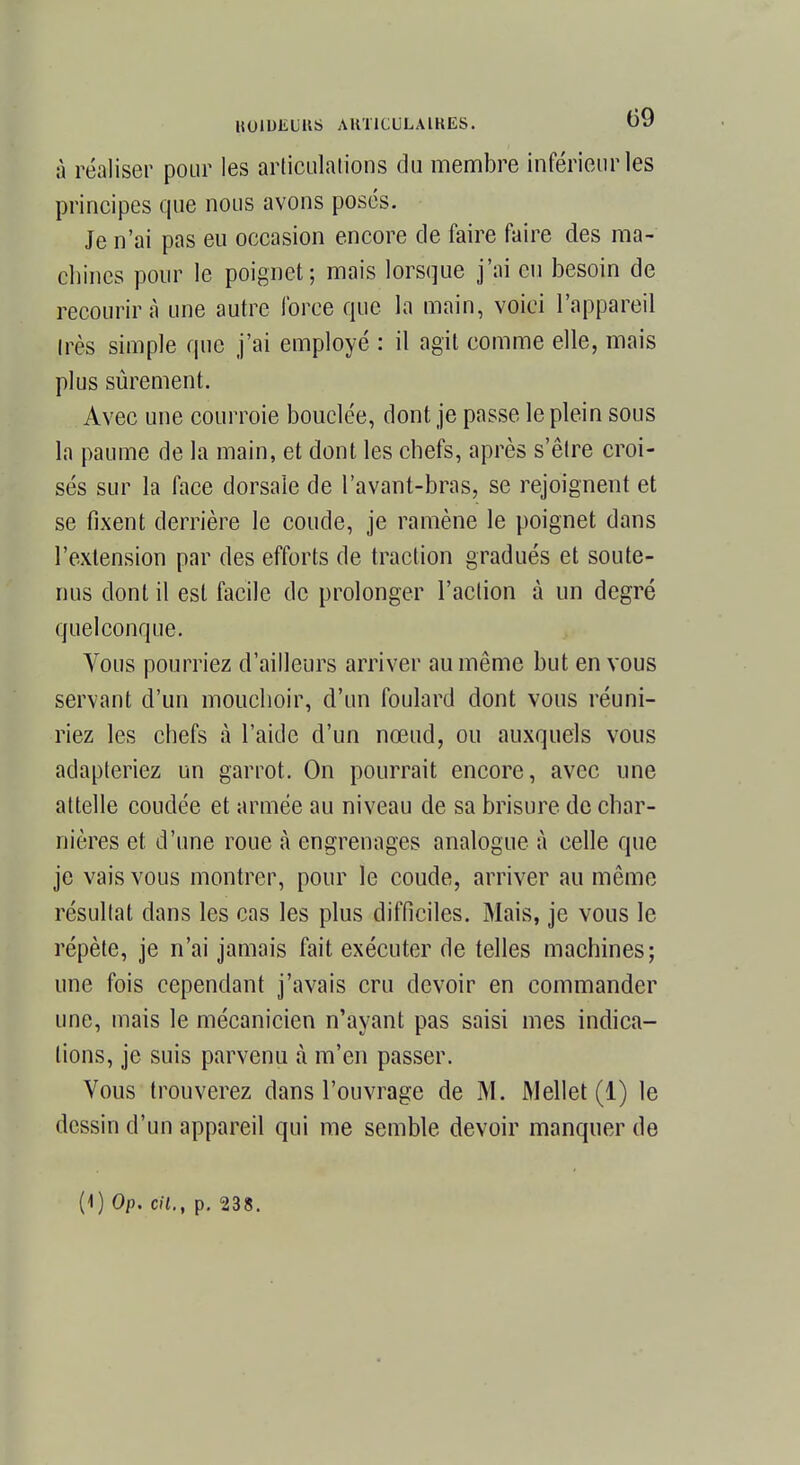 à réaliser pour les articulations du membre inférieur les principes que nous avons posés. Je n'ai pas eu occasion encore de faire faire des ma- chines pour le poignet; mais lorsque j'ai eu besoin de recourir à une autre force que la main, voici l'appareil très simple que j'ai employé : il agit comme elle, mais plus sûrement. Avec une courroie bouclée, dont je passe le plein sous la paume de la main, et dont les chefs, après s'être croi- sés sur la face dorsale de l'avant-bras, se rejoignent et se fixent derrière le coude, je ramène le poignet dans l'extension par des efforts de traction gradués et soute- nus dont il est facile de prolonger l'action à un degré quelconque. Yous pourriez d'ailleurs arriver au même but en vous servant d'un mouchoir, d'un foulard dont vous réuni- riez les chefs à l'aide d'un nœud, ou auxquels vous adapteriez un garrot. On pourrait encore, avec une attelle coudée et armée au niveau de sa brisure de char- nières et d'une roue à engrenages analogue à celle que je vais vous montrer, pour le coude, arriver au même résultat dans les cas les plus difficiles. Mais, je vous le répète, je n'ai jamais fait exécuter de telles machines; une fois cependant j'avais cru devoir en commander une, mais le mécanicien n'ayant pas saisi mes indica- tions, je suis parvenu à m'en passer. Vous trouverez dans l'ouvrage de M. Mellet (1) le dessin d'un appareil qui me semble devoir manquer de