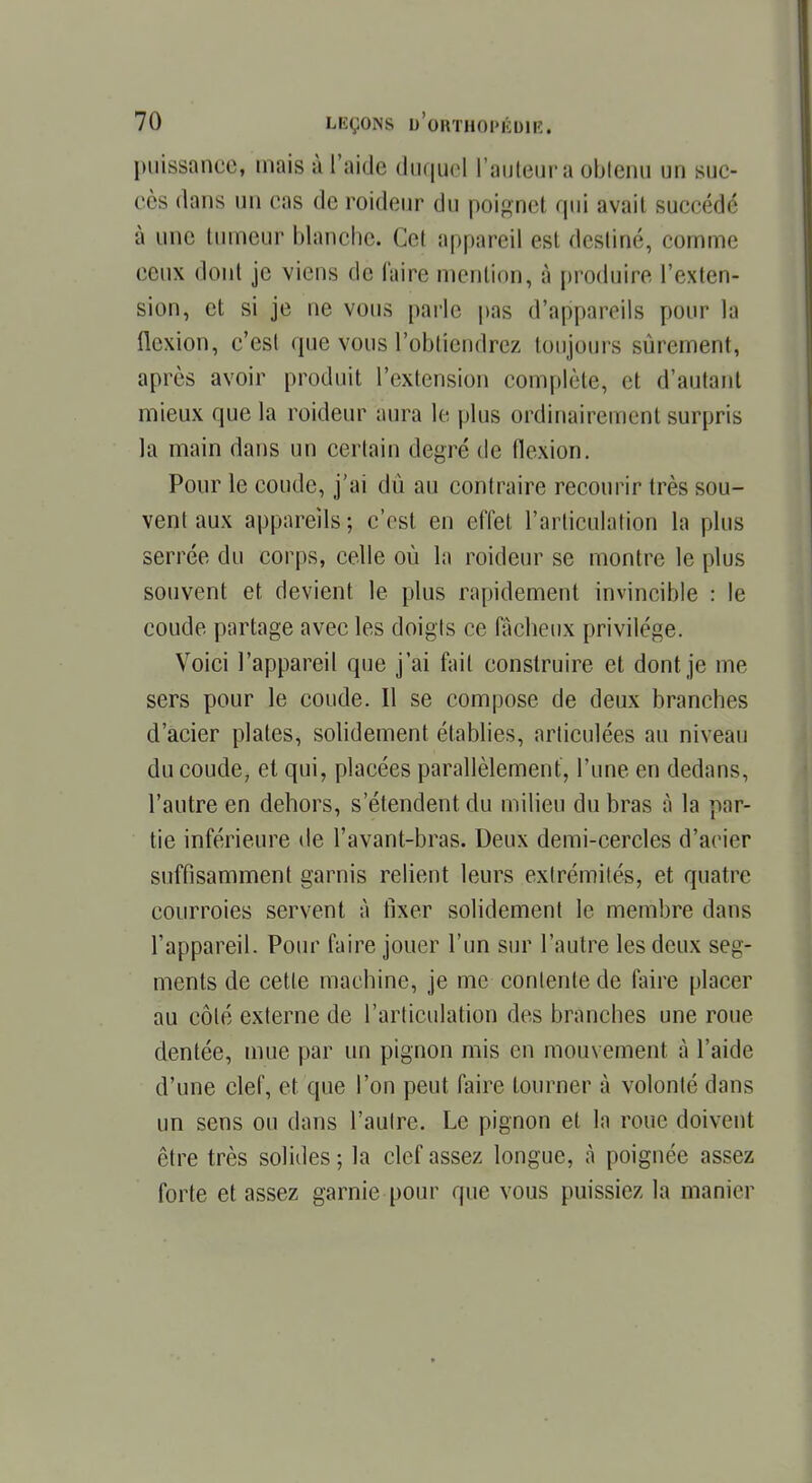 puissance, mais à l'aide duquel l'auteur a obtenu un suc- ers (huis un cas de roideur du poignet qui avait succédé à une tumeur blanche. Gel appareil esl destiné, comme ceux dont je viens dè faire mention, à produire l'exten- sion, et si je ne vous parle pas d'appareils pour la flexion, c'est que vous l'obtiendrez toujours sûrement, après avoir produit l'extension complète, et d'autant mieux que la roideur aura le plus ordinairement surpris la main dans un certain degré de flexion. Pour le coude, j'ai du au contraire recourir très sou- vent aux appareils ; c'est en effet l'articulation la plus serrée du corps, celle où la roideur se montre le plus souvent et devient le plus rapidement invincible : le coude partage avec les doigts ce fâcheux privilège. Voici l'appareil que j'ai fait construire et dont je me sers pour le coude. Il se compose de deux branches d'acier plates, solidement établies, articulées au niveau du coude, et qui, placées parallèlement, l'une en dedans, l'autre en dehors, s'étendent du milieu du bras à la par- tie inférieure de l'avant-bras. Deux demi-cercles d'aeier suffisamment garnis relient leurs extrémités, et quatre courroies servent à fixer solidement le membre dans l'appareil. Pour faire jouer l'un sur l'autre les deux seg- ments de cette machine, je me contente de faire placer au côté externe de l'articulation des branches une roue dentée, mue par un pignon mis en mouvement à l'aide d'une clef, et. que l'on peut faire tourner à volonté dans un sens ou dans l'autre. Le pignon et la roue doivent être très solides ; la clef assez longue, à poignée assez forte et assez garnie pour que vous puissiez la manier