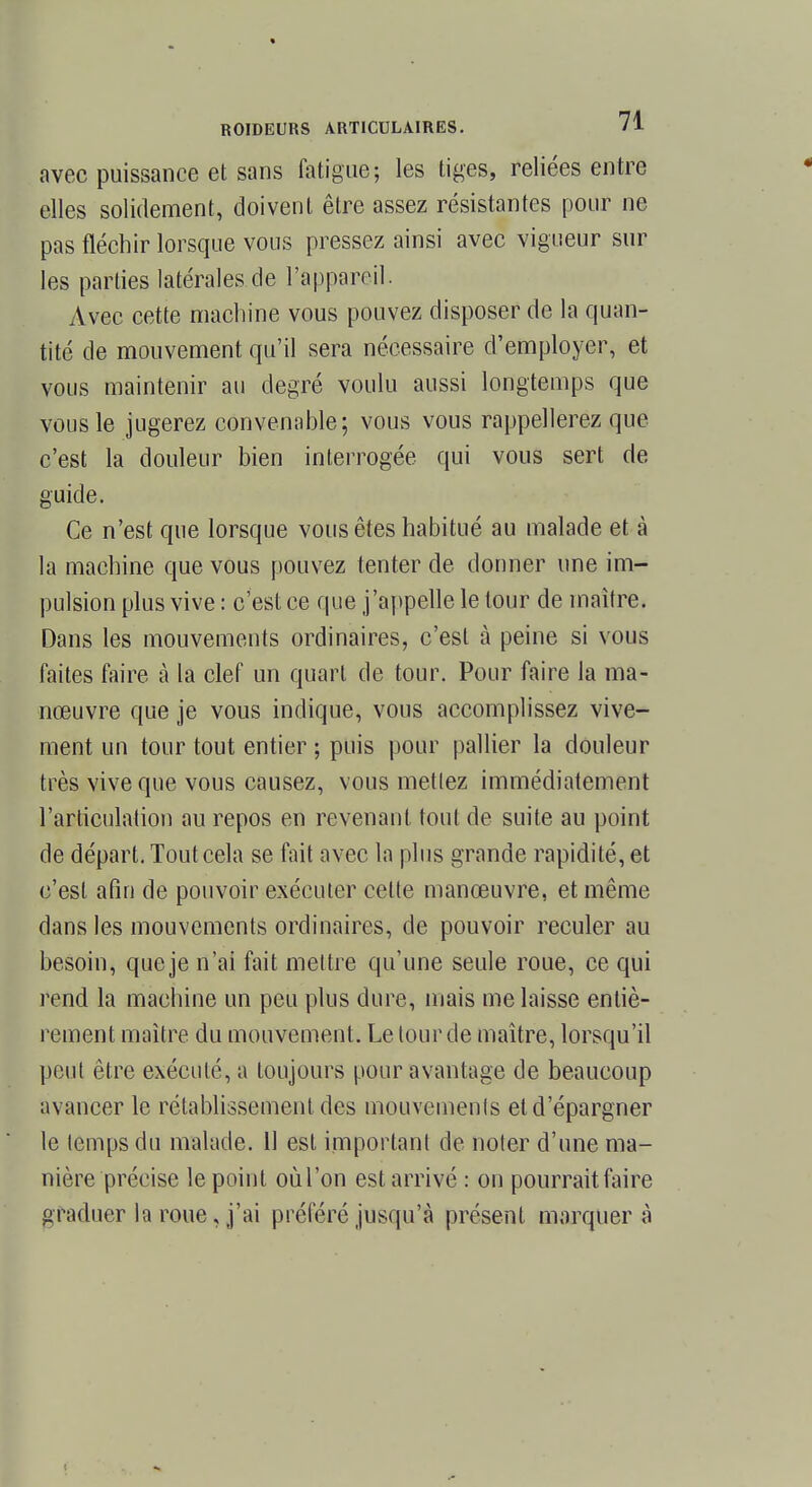 avec puissance et sans fatigue; les tiges, reliées entre elles solidement, doivent être assez résistantes pour ne pas fléchir lorsque vous pressez ainsi avec vigueur sur les parties latérales de l'appareil. Avec cette machine vous pouvez disposer de la quan- tité de mouvement qu'il sera nécessaire d'employer, et vous maintenir au degré voulu aussi longtemps que vous le jugerez convenable; vous vous rappellerez que c'est la douleur bien interrogée qui vous sert de guide. Ce n'est que lorsque vous êtes habitué au malade et à la machine que vous pouvez tenter de donner une im- pulsion plus vive : c'est ce que j'appelle le tour de maître. Dans les mouvements ordinaires, c'est à peine si vous faites faire à la clef un quart de tour. Pour faire la ma- nœuvre que je vous indique, vous accomplissez vive- ment un tour tout entier ; puis pour pallier la douleur très vive que vous causez, vous metlez immédiatement l'articulation au repos en revenant tout de suite au point de départ. Tout cela se fait avec la plus grande rapidité, et c'est afin de pouvoir exécuter cette manœuvre, et même dans les mouvements ordinaires, de pouvoir reculer au besoin, que je n'ai fait mettre qu'une seule roue, ce qui rend la machine un peu plus dure, mais me laisse entiè- rement maître, du mouvement. Le tour de maître, lorsqu'il peut être exécuté, a toujours pour avantage de beaucoup avancer le rétablissement des mouvements et d'épargner le temps du malade. 11 est important de noter d'une ma- nière précise le point oùl'on est arrivé : on pourrait faire graduer la roue, j'ai préféré jusqu'à présent marquera