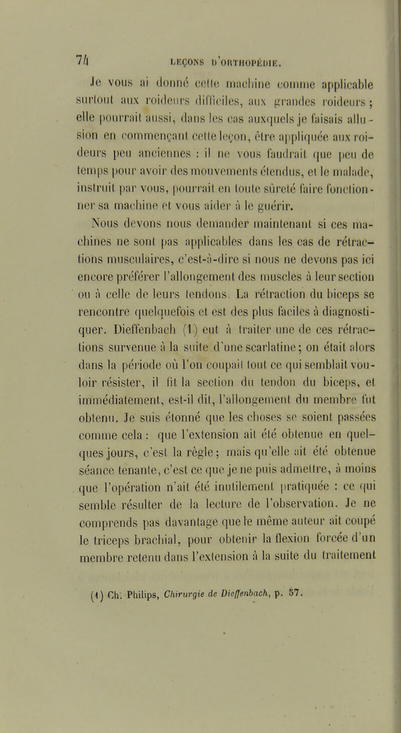 Je vous ai donné celle machine comme applicable surtout aux roideurs difficiles, aux grandes raideurs ; elle pourrait aussi, dans les cas auxquels je Taisais allu- sion en commençant cette leçon, être appliquée aux roi- deurs peu anciennes : il ne VOUS faudrail que peu de temps pour avoir des mouvements étendus, et le malade, instruit par vous, pourrait en toute sûreté (aire fonction- ner sa machine et vous aider à le guérir. Nous devons nous demander maintenant si ces ma- chines ne sont pas applicables dans les cas de rétrac- tions musculaires, c'est-à-dire si nous ne devons pas ici encore préférer l'allongement des muscles à leur section ou à celle de leurs tendons. La rétraction du biceps se rencontre quelquefois et est des plus faciles à diagnosti- quer. Dieffenbach (1) eut à traiter une de ces rétrac- tions survenue à la suite d'une scarlatine; on était alors dans la période où l'on coupait tout ce qui semblait vou- loir résister, il fit la section du tendon du biceps, et immédiatement, est-il dit, l'allongement du membre fut obtenu. Je suis étonné que les choses se soient passées comme cela : que l'extension ait été obtenue en quel- ques jours, c'est la règle; mais qu'elle ait été obtenue séance tenante, c'est ce que je ne puis admettre, à moins que l'opération n'ait été inutilement pratiquée : ce qui semble résulter de la lecture de l'observation. Je ne comprends pas davantage que le même auteur ait coupé le triceps brachial, pour obtenir la flexion forcée d'un membre retenu dans l'extension à la suite du traitement