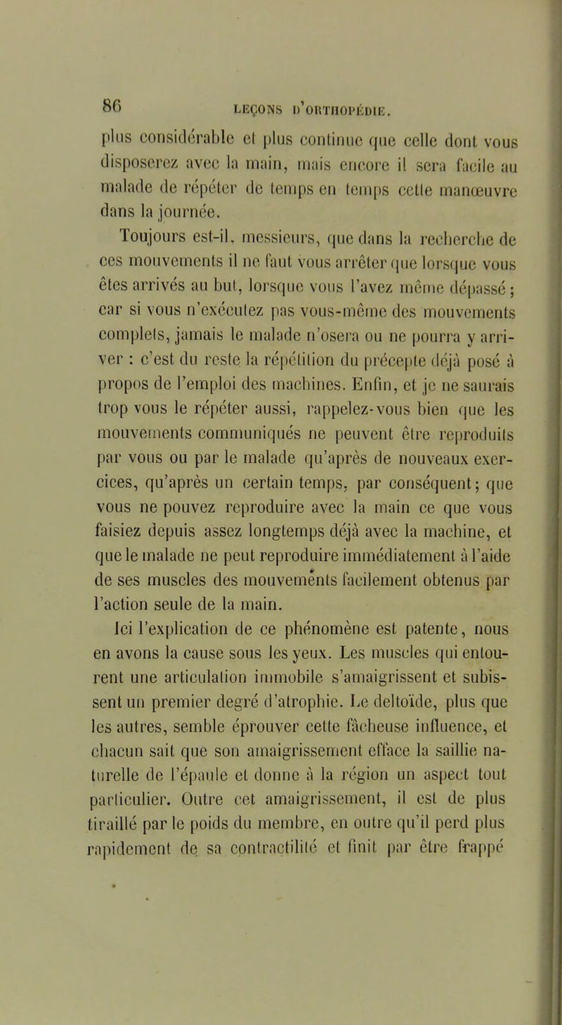 plus considérable et plus continue que celle dont vous disposerez avec la main, mais encore il sera facile au malade de répéter de temps en temps cette manœuvre dans la journée. Toujours est-il, messieurs, que dans la recherche de ces mouvements il ne faut vous arrêter que lorsque vous êtes arrivés au but, lorsque vous l'avez même dépassé; car si vous n'exécutez pas vous-même des mouvements complets, jamais le malade n'osera ou ne pourra y arri- ver : c'est du reste la répétition du précepte déjà posé à propos de l'emploi des machines. Enfin, et je ne saurais trop vous le répéter aussi, rappelez-vous bien que les mouvements communiqués ne peuvent être reproduits par vous ou par le malade qu'après de nouveaux exer- cices, qu'après un certain temps, par conséquent ; que vous ne pouvez reproduire avec la main ce que vous faisiez depuis assez longtemps déjà avec la machine, et que le malade ne peut reproduire immédiatement à l'aide de ses muscles des mouvements facilement obtenus par l'action seule de la main. Ici l'explication de ce phénomène est patente, nous en avons la cause sous les yeux. Les muselés qui entou- rent une articulation immobile s'amaigrissent et subis- sent un premier degré d'atrophie. Le deltoïde, plus que les autres, semble éprouver celle fâcheuse influence, et chacun sait que son amaigrissement efface la saillie na- turelle de l'épaule et donne à la région un aspeet tout particulier. Outre cet amaigrissement, il est de plus tiraillé par le poids du membre, en outre qu'il perd plus rapidement de sa contractililé et finit par être frappé