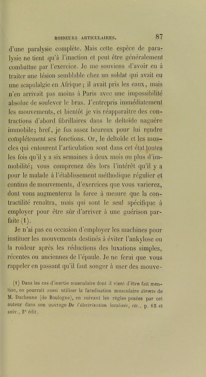 d'une paralysie complète. Mais cette espèce de para- lysie ne tient qu'à l'inaction et peut être généralement combattue par l'exercice. Je me souviens d'avoir eu à traiter une lésion semblable cbez un soldat qui avait eu une scapulalgie en Afrique; il avait pris les eaux, mais n'en arrivait pas moins à Paris avec une impossibilité absolue de soulever le bras. J'entrepris immédiatement les mouvements, et bientôt je vis réapparaître des con- tractions d'abord fibrillaires dans le deltoïde naguère immobile; bref, je fus assez heureux pour lui rendre complètement ses fonctions. Or, le deltoïde et les mus- cles qui entourent l'articulation sont dans cet état toutes les fois qu'il y a six semaines à deux mois ou plus d'im- mobilité; vous comprenez dès lors l'intérêt qu'il y a pour le malade à l'établissement méthodique régulier et continu de mouvements, d'exercices que vous varierez, dont vous augmenterez la force à mesure que la con- tractilité renaîtra, mais qui sont le seul spécifique à employer pour être sûr d'arriver à une guérison par- faite (1). Je n'ai pas eu occasion d'employer les machines pour instituer les mouvements destinés à éviter l'ankylose ou la roideur après les réductions des luxations simples, récentes ou anciennes de l'épaule. Je ne ferai que vous rappeler en passant qu'il faut songer à user des mouve- (4) Dans les cas d'inertie musculaire dont il vient d'être fait men- tion, on pourrait aussi utiliser la faradisation musculaire direct* de M. Duchenne (de Boulogne), en suivant les règles posées par cet auteur dans son ouvrage De ïéleclrisalion localisée, etc., p. 65 et suiv., 2e édit.