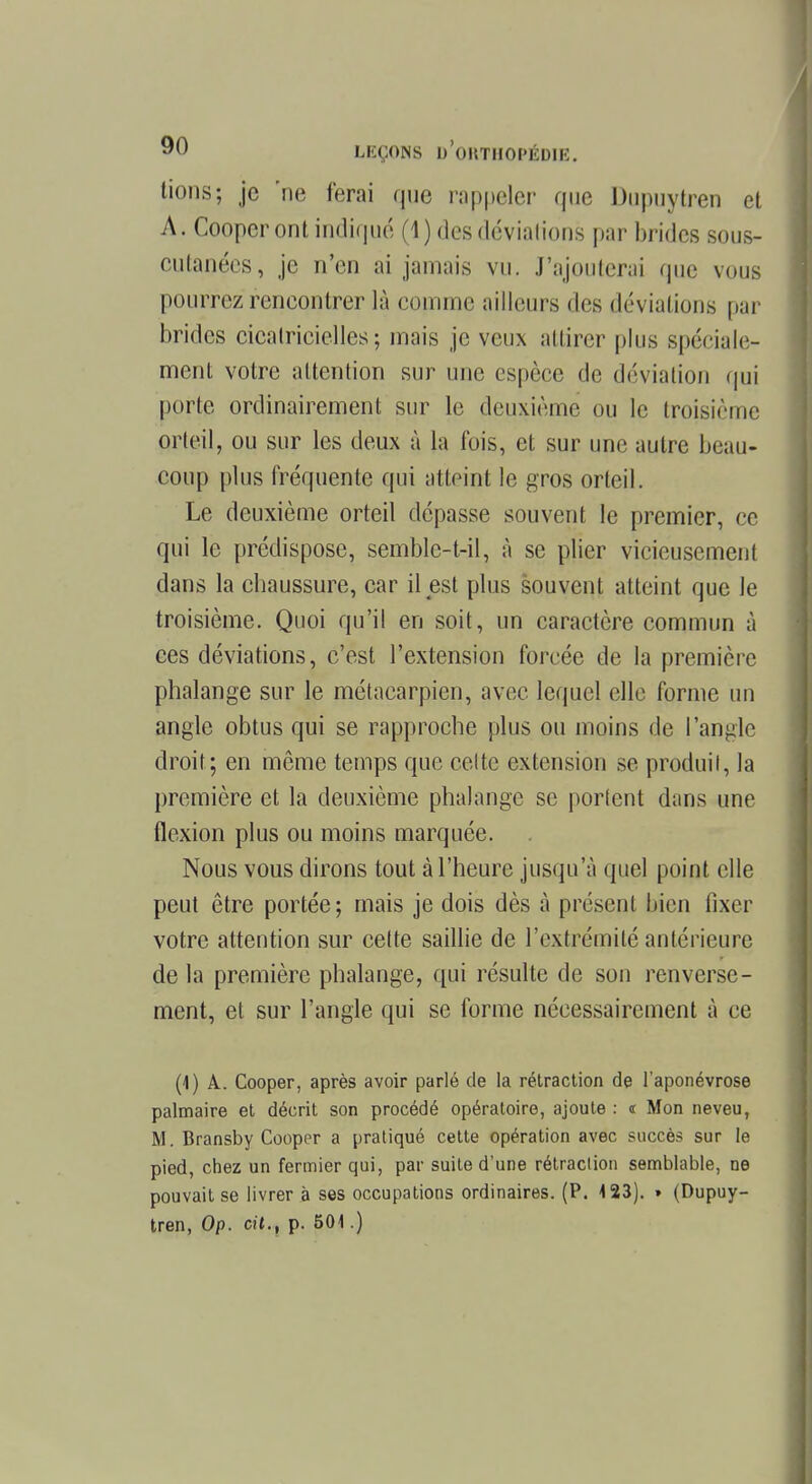 tions; je 'ne ferai que rappeler que Dupuytren et A. Cooper ont indiqué (1) des déviations par brides sous- CUtanées, je n'en ai jamais vu. J'ajouterai que vous pourrez rencontrer là comme ailleurs des déviations par brides cicatricielles; mais je veux attirer plus spéciale- ment votre attention sur une espèce de déviation qui porte ordinairement sur le deuxième ou le troisième orteil, ou sur les deux à la t'ois, et sur une autre beau- coup plus fréquente qui atteint le gros orteil. Le deuxième orteil dépasse souvent le premier, ce qui le prédispose, semble-t-il, à se plier vicieusement dans la chaussure, car il est plus souvent atteint que le troisième. Quoi qu'il en soit, un caractère commun à ces déviations, c'est l'extension forcée de la première phalange sur le métacarpien, avec lequel elle forme un angle obtus qui se rapproche plus ou moins de l'angle droit ; en même temps que cette extension se produit, la première et la deuxième phalange se portent dans une flexion plus ou moins marquée. Nous vous dirons tout à l'heure jusqu'à quel point elle peut être portée ; mais je dois dès à présent bien fixer votre attention sur cette saillie de l'extrémité antérieure de la première phalange, qui résulte de son renverse- ment, et sur l'angle qui se forme nécessairement à ce (1) A. Cooper, après avoir parlé de la rétraction de l'aponévrose palmaire et décrit son procédé opératoire, ajoute : « Mon neveu, M. Bransby Cooper a pratiqué cette opération avec succès sur le pied, chez un fermier qui, par suite d'une rétraction semblable, ne pouvait se livrer à ses occupations ordinaires. (P. 4 23). » (Dupuy- tren, Op. cit., p. 501.)