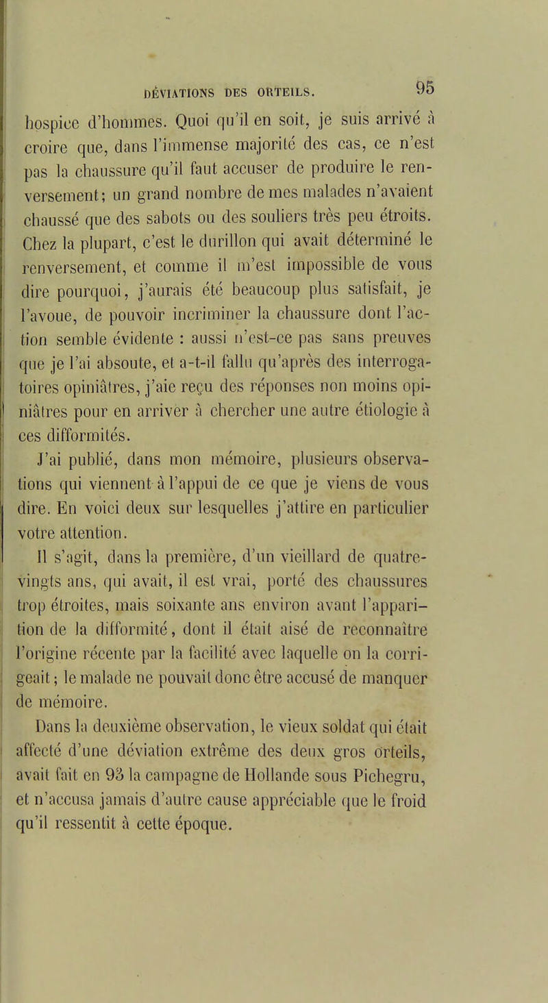 hospice d'hommes. Quoi qu'il en soit, je suis arrivé à croire que, dans l'immense majorité des cas, ce n'est pas la chaussure qu'il faut accuser de produire le ren- versement; un grand nombre de mes malades n'avaient chaussé que des sabots ou des souliers très peu étroits. Chez la plupart, c'est le durillon qui avait déterminé le renversement, et comme il m'est impossible de vous dire pourquoi, j'aurais été beaucoup plus satisfait, je l'avoue, de pouvoir incriminer la chaussure dont l'ac- tion semble évidente : aussi n'est-ce pas sans preuves que je l'ai absoute, et a-t-il fallu qu'après des interroga- toires opiniâtres, j'aie reçu des réponses non moins opi- niâtres pour en arriver à chercher une autre étiologie à ces difformités. J'ai publié, dans mon mémoire, plusieurs observa- tions qui viennent à l'appui de ce que je viens de vous dire. En voici deux sur lesquelles j'attire en particulier votre attention. Il s'agit, dans la première, d'un vieillard de quatre- vingts ans, qui avait, il est vrai, porté des chaussures trop étroites, mais soixante ans environ avant l'appari- tion de la difformité, dont il était aisé de reconnaître l'origine récente par la facilité avec laquelle on la corri- geait ; le malade ne pouvait donc être accusé de manquer de mémoire. Dans la deuxième observation, le vieux soldat qui était affecté d'une déviation extrême des deux gros orteils, avait fait en 95 la campagne de Hollande sous Pichegru, et n'accusa jamais d'autre cause appréciable (pie le froid qu'il ressentit à cette époque.