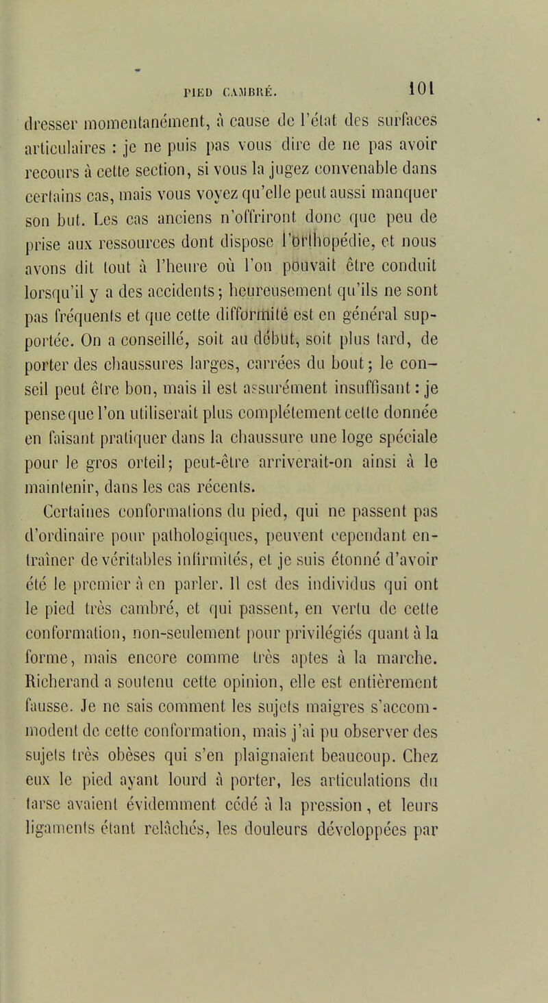 dresser momentanément, à cause de l'état des surfaces articulaires : je ne puis pas vous dire de ne pas avoir recours à cette section, si vous la jugez convenable dans certains cas, mais vous voyez qu'elle peut aussi manquer son but. Les cas anciens n'offriront donc que peu de prise aux ressources dont dispose l'orthopédie, et nous avons dit tout à l'heure où l'on pouvait être conduit lorsqu'il y a des accidents; heureusement qu'ils ne sont pas fréquents et que cette difformité est en général sup- portée. On a conseillé, soit au début, soit plus tard, de porter des chaussures larges, carrées du bout ; le con- seil peut être bon, mais il est assurément insuffisant : je pense que l'on utiliserait plus complètement cet te donnée en faisant pratiquer dans la chaussure une loge spéciale pour le gros orteil; peut-être arriverait-on ainsi à le maintenir, dans les cas récents. Certaines conformations du pied, qui ne passent pas d'ordinaire pour pathologiques, peuvent cependant en- traîner de véritables infirmités, et je suis étonné d'avoir été le premier à en parler. 11 est des individus qui ont le pied très cambré, et qui passent, en vertu de cette conformation, non-seulement pour privilégiés quant à la forme, mais encore comme très aptes à la marche. Rieherand a soutenu cette opinion, elle est entièrement fausse. Je ne sais comment les sujets maigres s'accom- modent de cette conformation, mais j'ai pu observer des sujets très obèses qui s'en plaignaient beaucoup. Chez eux le pied ayant lourd à porter, les articulations du tarse avaient évidemment cédé à la pression, et leurs ligaments étant relâchés, les douleurs développées par