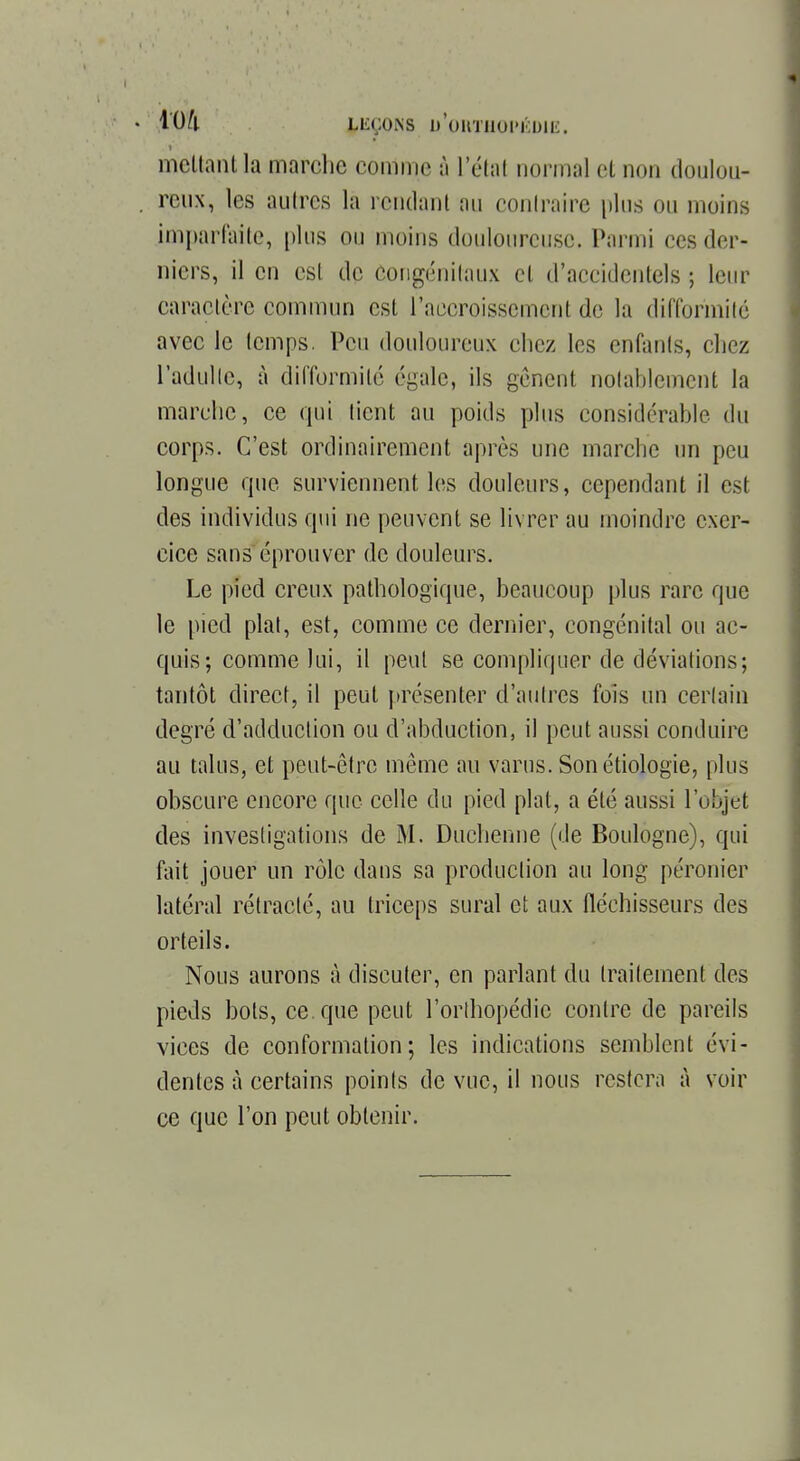 mettant la marche comme à L'étal normal et non doulou- . renx, les autres la rendant au contraire plus ou moins imparfaite, plus ou moins douloureuse. Parmi ces der- niers, il en est de congénitaux cl d'accidentels ; leur caractère commun est l'accroissement de la difformité avec le temps. Peu douloureux chez les enfants, chez l'adulte, à difformité égale, ils gênent notablement la marche, ce qui tient au poids plus considérable du corps. C'est ordinairement après une marche un peu longue que surviennent les douleurs, cependant il est des individus qui ne peuvent se livrer au moindre exer- cice sans éprouver de douleurs. Le pied creux pathologique, beaucoup plus rare que le pied plat, est, comme ce dernier, congénital ou ac- quis; comme lui, il peut se compliquer de déviations; tantôt direct, il peut présenter d'autres fois un certain degré d'adduction ou d'abduction, il peut aussi conduire au talus, et peut-être même au varus. Son étiologie, plus obscure encore que celle du pied plat, a été aussi l'objet des investigations de M. Duchenne (de Boulogne), qui tint jouer un rôle dans sa production au long peronier latéral rétracté, au triceps sural et aux fléchisseurs des orteils. Nous aurons à discuter, en parlant du traitement des pieds bols, ce. que peut l'orthopédie contre de pareils vices de conformation; les indications semblent évi- dentes à certains points de vue, il nous restera à voir ce que l'on peut obtenir.