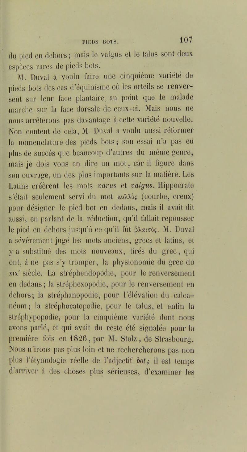 Hg pied en dehors; mais le valgus et le talus sont deux espèces rares de pieds bots. M. Duval a voulu faire une cinquième variété de pieds bots des cas d'équinisme où les orteils se renver- sent sur leur face plantaire, au point que le malade marche sur la face dorsale de ceux-ci. Mais nous ne nous arrêterons pas davantage à cette variété nouvelle. Non content de cela, M. Duval a voulu aussi réformer la nomenclature des pieds bots ; son essai n'a pas eu plus de succès que beaucoup d'autres du même genre, mais je dois vous en dire un mot, car il figure dans son ouvrage, un des plus importants sur la matière. Les Latins créèrent les mois varus et valgus. Hippocratc s'était seulement servi du mot xuMôç (courbe, creux) pour désigner le pied bot en dedans, mais il avait dit aussi, en parlant de la réduction, qu'il fallait repousser le pied en dehors jusqu'à ce qu'il fût pXaiaoç. M. Duval a sévèrement jugé les mots anciens, grecs et latins, et y a substitué des mois nouveaux, tirés du grec, qui ont, à ne pas s'y tromper, la physionomie du grec du xi.v siècle. La stréphendopodie, pour le renversement en dedans ; la stréphexopodie, pour le renversement en dehors; la stréphanopodie, pour l'élévation du calca- néum ; la stréphocalopodie, pour le talus, et enfin la slréphypopodie, pour la cinquième variété dont nous avons parlé, et qui avait du reste été signalée pour la première fois en 18*26, par M. Stolz, de Strasbourg. Nous n'irons pas plus loin et ne rechercherons pas non plus l'étymologie réelle de l'adjectif bot; il est temps d'arriver à des choses plus sérieuses, d'examiner les